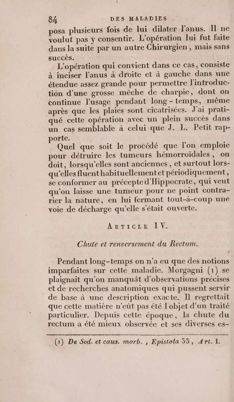 posa plusieurs fois de lui dilater l'anus. Il ne voulut pas y consentir. L'opération lui fut faite dans la suite par un autre Chirurgien , mais sans succès. L'opération qui convient dans ce cas, consiste à inciser l'anus à droite et à gauche dans une étendue assez grande pour permettre l’introduc- tion d’une grosse mêche de charpie, dont on continue l'usage pendant long - temps, même après que les plaies sont cicatrisées. J'ai prati- qué cette opération avec un plein succès dans un cas semblable à celui que J. L. Petit rap- porte. Quel que soit le procédé que lon emploie pour détruire les tumeurs hémorroïdales , on doit, lorsqu'elles sont anciennes , et surtout lors- qu’elles fluent habituellement et périodiquement, se conformer au précepte d'Hippocrate, qui veut qu’on laisse une tumeur pour ne point contra- rier la nature, en lui fermant tout-à-coup une voie de décharge qu'elle s'était ouverte. ARTICLE IV. Chute et renversement du Rectum. Pendant long-temps on n’a eu que des notions imparfaites sur cette maladie. Morgagni (1) se plaignait qu’on manquât d'observations précises _et de recherches anatomiques qui pussent servir de base à une description exacte. Il regrettait que cette matière n’eût pas été l'objet d’un traité particulier. Depuis cette époque, la chute du rectum a été mieux observée et ses diverses es- (1) De Sed. et caus. morb. , Epistola 53, Art. T1.