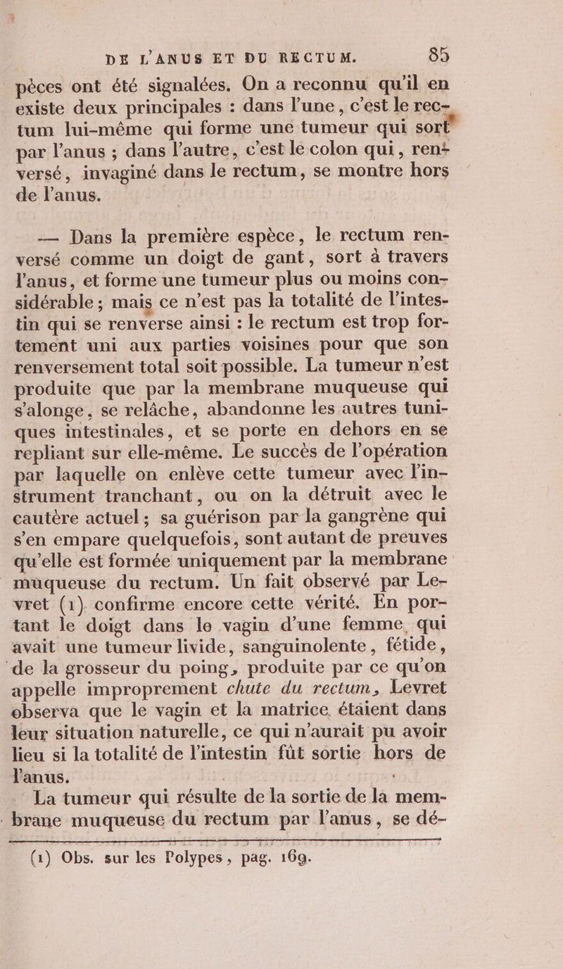 _pèces ont été signalées. On a reconnu qu'il en existe deux principales : dans l’une, c’est le rec- tum lui-même qui forme une tumeur qui sort par l'anus ; dans l’autre, c’est le colon qui, rent versé, invaginé dans le rectum, se montre hors de Panus. — Dans la première espèce, le rectum ren- versé comme un doigt de gant, sort à travers l'anus, et forme une tumeur plus ou moins con- sidérable ; mais ce n’est pas la totalité de l’'intes- tin qui se renverse ainsi : le rectum est trop for- tement uni aux parties voisines pour que son renversement total soit possible. La tumeur n’est produite que par la membrane muqueuse qui s'alonge, se relâche, abandonne les autres tuni- ques intestinales, et se porte en dehors en se repliant sur elle-même. Le succès de l'opération par laquelle on enlève cette tumeur avec l'in- strument tranchant, ou on la détruit avec le cautère actuel; sa guérison par la gangrène qui s’en empare quelquefois, sont autant de preuves qu’elle est formée uniquement par la membrane _müqueuse du rectum. Un fait observé par Le- vret (1) confirme encore cette vérité. En por- tant le doigt dans le vagin d’une femme, qui avait une tumeur livide, sanguinolente, fétide, ‘de la grosseur du poing, produite par ce qu'on appelle improprement chute du rectum, Levret observa que le vagin et la matrice étaient dans leur situation naturelle, ce qui n'aurait pu avoir lieu si la totalité de l’intestin füt sortie hors de l'anus, Ye | | La tumeur qui résulte de la sortie de la mem- . brane muqueuse du rectum par l’anus, se dé- (à) Obs. sur les Polypes ; pag 169.