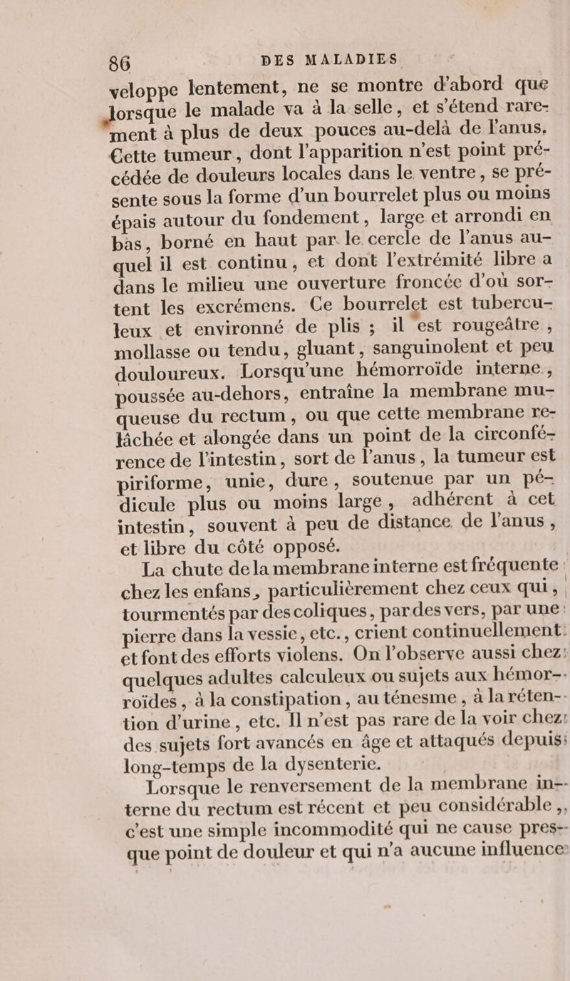 veloppe lentement, ne se montre d’abord que orsque le malade va à la selle, et s’étend rare- ment à plus de deux pouces au-delà de l'anus, Cette tumeur, dont l'apparition n’est point pré- cédée de douleurs locales dans le ventre, se pré- sente sous la forme d’un bourrelet plus ou moins épais autour du fondement, large et arrondi en bas, borné en haut par le cercle de l'anus au- quel il est continu , et dont l'extrémité libre a dans le milieu une ouverture froncée d’où sor- tent les excrémens. Ce bourrelet est tubercu- leux et environné de plis ; il est rougeâtre , mollasse ou tendu, gluant, sanguinolent et peu douloureux. Lorsqu'une hémorroïide interne , poussée au-dehors, entraîne la membrane mu- queuse du rectum, ou que cette membrane re- lâchée et alongée dans un point de la circonfé- rence de l’intestin, sort de l’anus , la tumeur est piriforme, unie, dure , soutenue par un pé- dicule plus ou moins large, adhérent à cet intestin, souvent à peu de distance de l'anus, et libre du côté opposé. La chute dela membrane interne est fréquente chez les enfans, particulièrement chez ceux qui, tourmentés par des coliques, pardes vers, par une pierre dans la vessie, etc., crient continuellement: et font des efforts violens. On l’observe aussi chez: quelques adultes calculeux ou sujets aux hémor-- roïdes , à la constipation , au ténesme , à la réten-- tion d'urine , etc. Il n’est pas rare de la voir chez: des sujets fort avancés en âge et attaqués depuis: long-temps de la dysenterie. Lorsque le renversement de la membrane in-- terne du rectum est récent et peu considérable ,, c’est une simple incommodité qui ne cause pres-- que point de douleur et qui n’a aucune influence