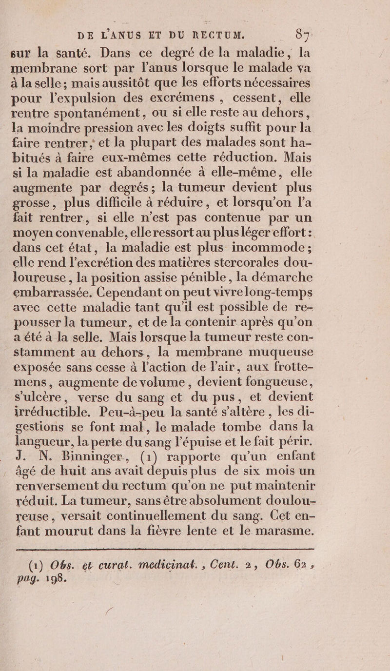sur la santé. Dans ce degré de la maladie, la membrane sort par l'anus lorsque le malade va à la selle; mais aussitôt que les efforts nécessaires pour l'expulsion des excrémens , cessent, elle rentre spontanément, ou si elle reste au dehors, la moindre pression avec les doigts suffit pour la faire rentrer et la plupart des malades sont ha- bitués à faire eux-mêmes cette réduction. Mais si la maladie est abandonnée à elle-même, elle augmente par degrés; la tumeur devient plus grosse, plus difficile à réduire, et lorsqu'on l’a fait rentrer, si elle n'est pas contenue par un moyen convenable, elle ressort au plus léger effort : dans cet état, la maladie est plus incommode ; elle rend l’excrétion des matières stercorales dou- loureuse , la position assise pénible , la démarche embarrassée. Cependant on peut vivrelong-temps avec cette maladie tant qu'il est possible de re- pousser la tumeur, et de la contenir après qu'on a été à la selle. Mais lorsque la tumeur reste con- stamment au dehors, la membrane muqueuse exposée sans cesse à l’action de l'air, aux frotte- mens, augmente de volume , devient fongueuse, s’ulcère, verse du sang et du pus, et devient irréductible. Peu-à-peu la santé s’altère , les di- gestions se font mal, le malade tombe dans la langueur, la perte du sang l’épuise et Le fait périr. J. N. Binninger, (1) rapporte qu'un enfant âgé de huit ans avait depuis plus de six mois un renversement du rectum qu’on ne put maintenir réduit. La tumeur, sans être absolument doulou- reuse, versait continuellement du sang. Cet en- fant mourut dans la fièvre lente et le marasme. (1) O6s. et curat. medicinat. , Cent. 2, Obs. G2 , pag. 198.