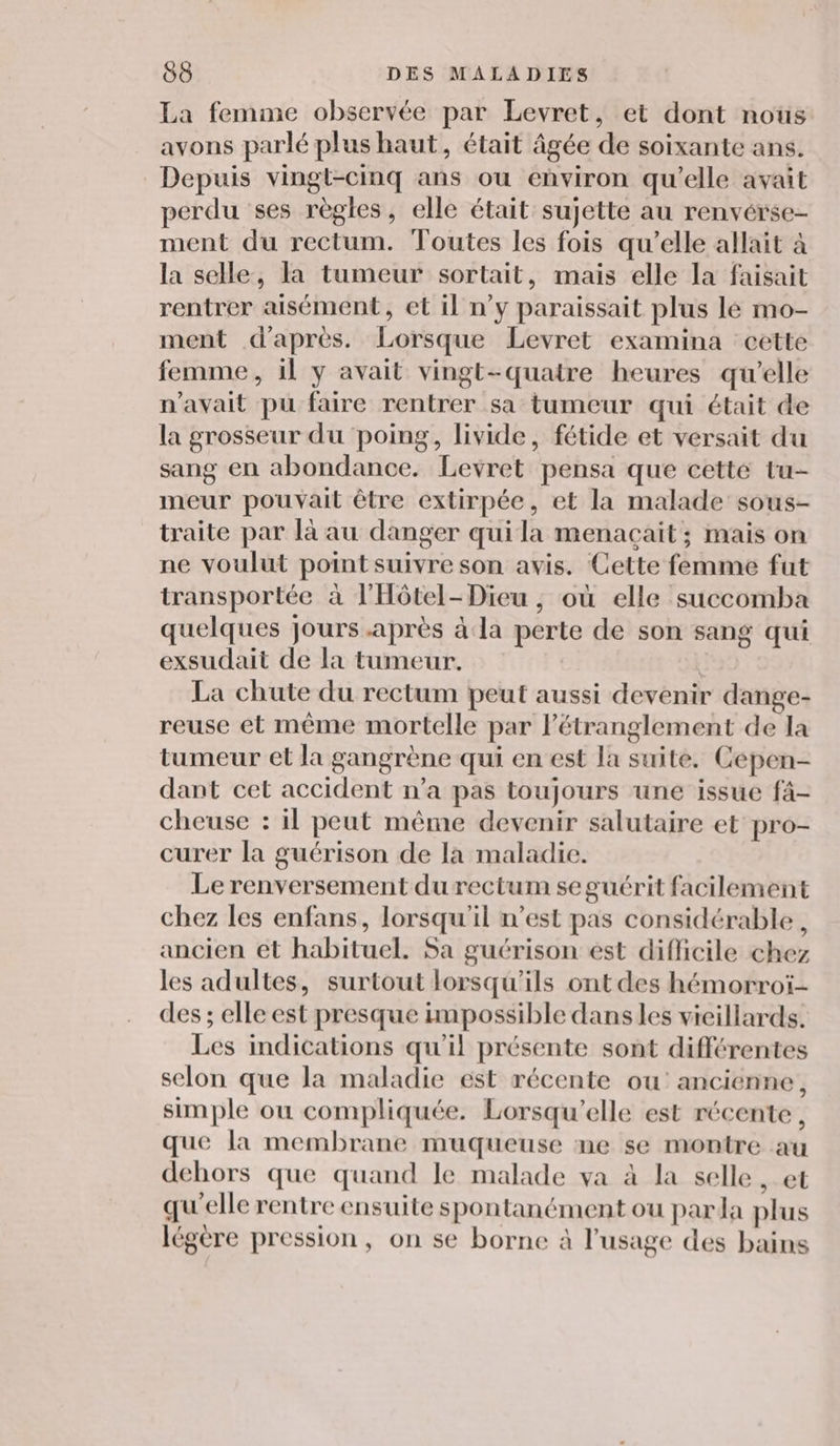 La femme observée par Levret, et dont nous avons parlé plus haut, était âgée de soixante ans. Depuis vingt-cinq ans ou environ qu'elle avait perdu ses règles, elle était sujette au renvérse- ment du rectum. Toutes les fois qu’elle allait à la selle, la tumeur sortait, mais elle la faisait rentrer aisément, et Il n’y paraissait plus lé mo- ment d'après. Lorsque Levret examina cette femme, il y avait vingt-quatre heures qu’elle n'avait pu faire rentrer sa tumeur qui était de la grosseur du poing, livide, fétide et versait du sang en abondance. Levret pensa que cette tu- meur pouvait être extirpée, et la malade sous- traite par là au danger quila menacait; mais on ne voulut point suivre son avis. Cette femme fut transportée à l'Hôtel-Dieu , où elle succomba quelques jours .après à la perte de son sang qui exsudait de la tumeur. | Ë La chute du rectum peut aussi devenir dange- reuse et même mortelle par létranglement de la tumeur et la gangrène qui en est la suite. Cepen- dant cet accident n’a pas toujours une issue fâ- cheuse : il peut même devenir salutaire et pro- curer la guérison de la maladie. Le renversement du rectum se guérit facilement chez les enfans, lorsqu'il n’est pas considérable, ancien et habituel. Sa guérison est dificile chez les adultes, surtout lorsqu'ils ont des hémorroï- des ; elle est presque impossible dans les vieillards. Les indications qu'il présente sont différentes selon que la maladie est récente ou’ ancienne, simple ou compliquée. Lorsqu'elle est récente, que la membrane muqueuse ne se montre au dehors que quand le malade va à la selle, et qu'elle rentre ensuite spontanément ou parla plus légère pression, on se borne à l'usage des bains