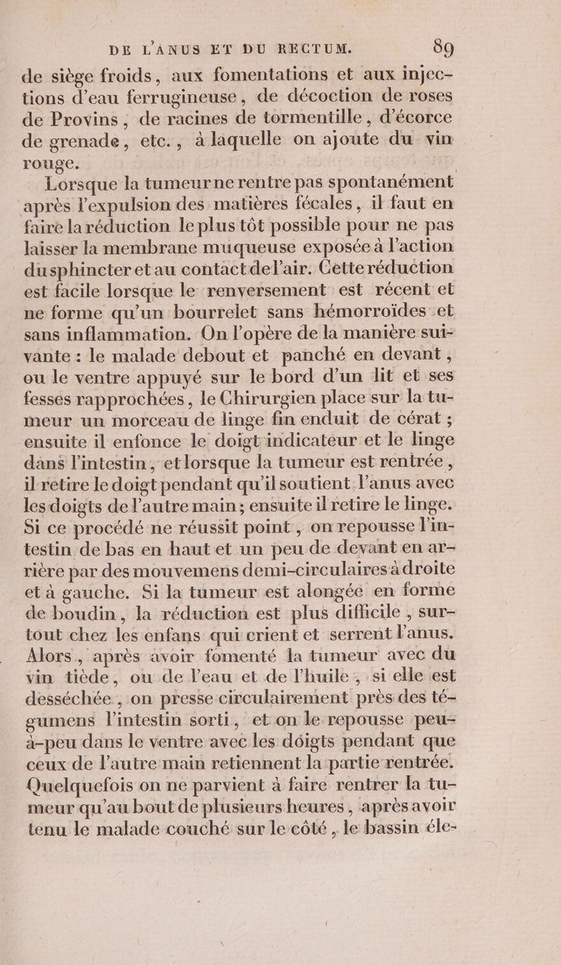 de siège froids, aux fomentations et aux injec- tions d’eau ferrugineuse, de décoction de roses de Provins, de racines de tormentille, d’écorce de grenade, etc., à laquelle on ajoute du vin rouge. | | | Lorsque la tumeur ne rentre pas spontanément après l'expulsion des matières fécales, il faut en faire la réduction le plus tôt possible pour ne pas laisser la membrane muqueuse exposée à l’action dusphincteretau contactdel'air. Cetteréduction est facile lorsque le renversement est récent et ne forme qu'un bourrelet sans hémorroïdes :et sans inflammation. On l’opère de la manière sui- vante : le malade debout et panché en devant, ou le ventre appuyé sur le bord d’un lit et ses fesses rapprochées, le Chirurgien place sur la tu- meur un morceau de linge fin enduit de cérat ; ensuite il enfonce le doigt indicateur et le linge dans l'intestin, et lorsque la tumeur est rentrée , il retire le doigtpendant qu’ilsoutient l’anus avec lesdoigts de l’autre main; ensuite il retire le linge. Si ce procédé ne réussit point, on repousse l'in- testin de bas en haut et un peu de devant en ar- rière par des mouvemens demi-circulaires à droite et à gauche. Si la tumeur est alongéé en forme de boudin, la réduction est plus difficile , sur- tout chez les enfans qui crient et serrent l'anus. Alors, après avoir fomenté la tumeur avec du vin tiède, ou de l’eau et de l'huile , si elle est desséchée , on presse circulairement près des té- gumens l'intestin sorti, et on le repousse peu- à-peu dans le ventre avec les déigts pendant que ceux de l’autre main retiennent la partie rentrée. Quelquefois on ne parvient à faire rentrer la tu- meur qu'au bout de plusieurs heures, après avoir tenu le malade couché sur le côté , le bassin éle-