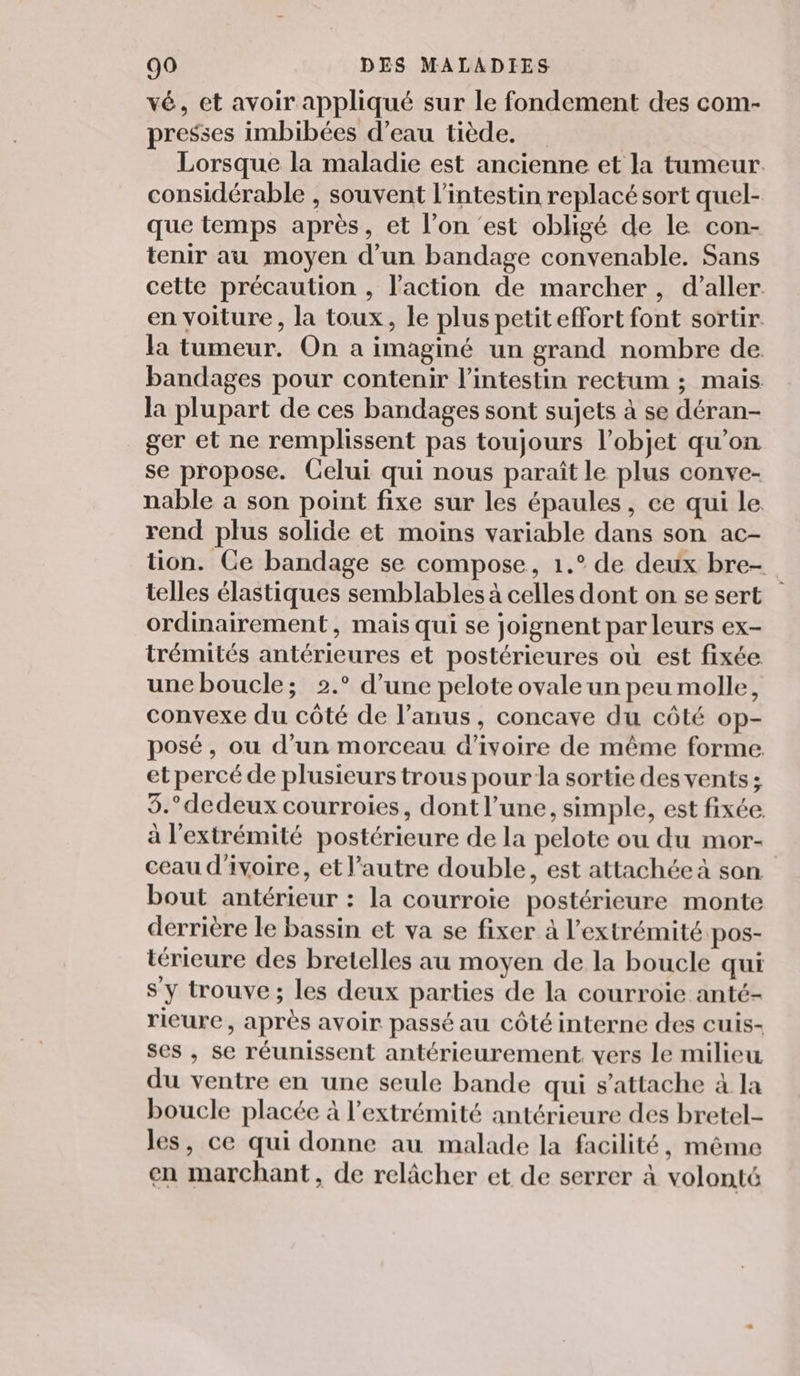 vé, et avoir appliqué sur le fondement des com- presses imbibées d’eau tiède. Lorsque la maladie est ancienne et la tumeur considérable , souvent l'intestin replacé sort quel- que temps après, et l’on ‘est obligé de le con- tenir au moyen d’un bandage convenable. Sans cette précaution , l’action de marcher, d'aller en voiture, la toux, le plus petiteffort font sortir la tumeur. On a imaginé un grand nombre de bandages pour contenir l'intestin rectum ; mais la plupart de ces bandages sont sujets à se déran- ger et ne remplissent pas toujours l’objet qu’on se propose. Celui qui nous paraît le plus conve- nable a son point fixe sur les épaules, ce qui le rend plus solide et moins variable dans son ac- tion. Ce bandage se compose, 1.° de deux bre- telles élastiques semblables à celles dont on se sert ordinairement, mais qui se joignent par leurs ex- trémités antérieures et postérieures où est fixée une boucle; 2.° d’une pelote ovale un peu molle, convexe du côté de l'anus, concave du côté op- posé, ou d’un morceau d'ivoire de même forme. et percé de plusieurs trous pour la sortie des vents; 5.° dedeux courroies, dont l’une, simple, est fixée. à l'extrémité postérieure de la pelote ou du mor- ceau d'ivoire, et l’autre double, est attachée à son bout antérieur : la courroie postérieure monte derrière le bassin et va se fixer à l’extrémité pos- térieure des bretelles au moyen de la boucle qui sy trouve ; les deux parties de la courroie anté- ricure, après avoir passé au côté interne des cuis- ses , se réunissent antérieurement, vers le milieu du ventre en une seule bande qui s'attache à la boucle placée à l'extrémité antérieure des bretel- les, ce qui donne au malade la facilité, même en marchant, de relâcher et de serrer à volonté
