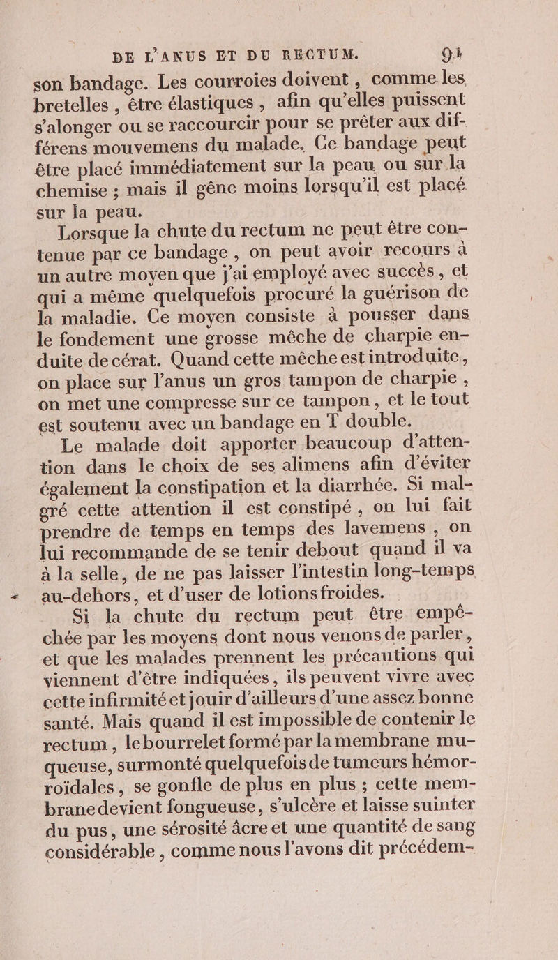 son bandage. Les courroies doivent , comme les bretelles , être élastiques , afin qu’elles puissent s'alonger ou se raccourcir pour se prêter aux dif- férens mouvemens du malade. Ce bandage peut être placé immédiatement sur la peau ou sur la chemise ; mais il gêne moins lorsqu'il est placé sur ja peau. Lorsque la chute du rectum ne peut être con- tenue par ce bandage , on peut avoir recours à un autre moyen que j'ai employé avec succes, et qui a même quelquefois procuré la guérison de la maladie. Ce moyen consiste à pousser dans le fondement une grosse mêche de charpie en- duite de cérat. Quand cette mêche est introduite. on place sur l'anus un gros tampon de charpie , on met une compresse sur ce tampon, et le tout est soutenu avec un bandage en T double. Le malade doit apporter beaucoup d’atten- tion dans le choix de ses alimens afin d'éviter également la constipation et la diarrhée. Si mal- gré cette attention il est constipé, on lui fait prendre de temps en temps des lavemens , on lui recommande de se tenir debout quand il va à la selle, de ne pas laisser l'intestin long-temps au-dehors, et d’user de lotions froides. Si la chute du rectum peut être ‘empé- chée par les moyens dont nous venons de parler, et que les malades prennent les précautions qui viennent d’être indiquées, ils peuvent vivre avec cette infirmité et jouir d’ailleurs d’une assez bonne santé. Mais quand il est impossible de contenir le rectum , lebourrelet formé par lamembrane mu- queuse, surmonté quelquefois de tumeurs hémor- roïdales, se gonfle de plus en plus ; cette mem- brane devient fongueuse, s’ulcère et laisse suinter du pus, une sérosité âcre et une quantité de sang considérable , comme nous l'avons dit précédem-