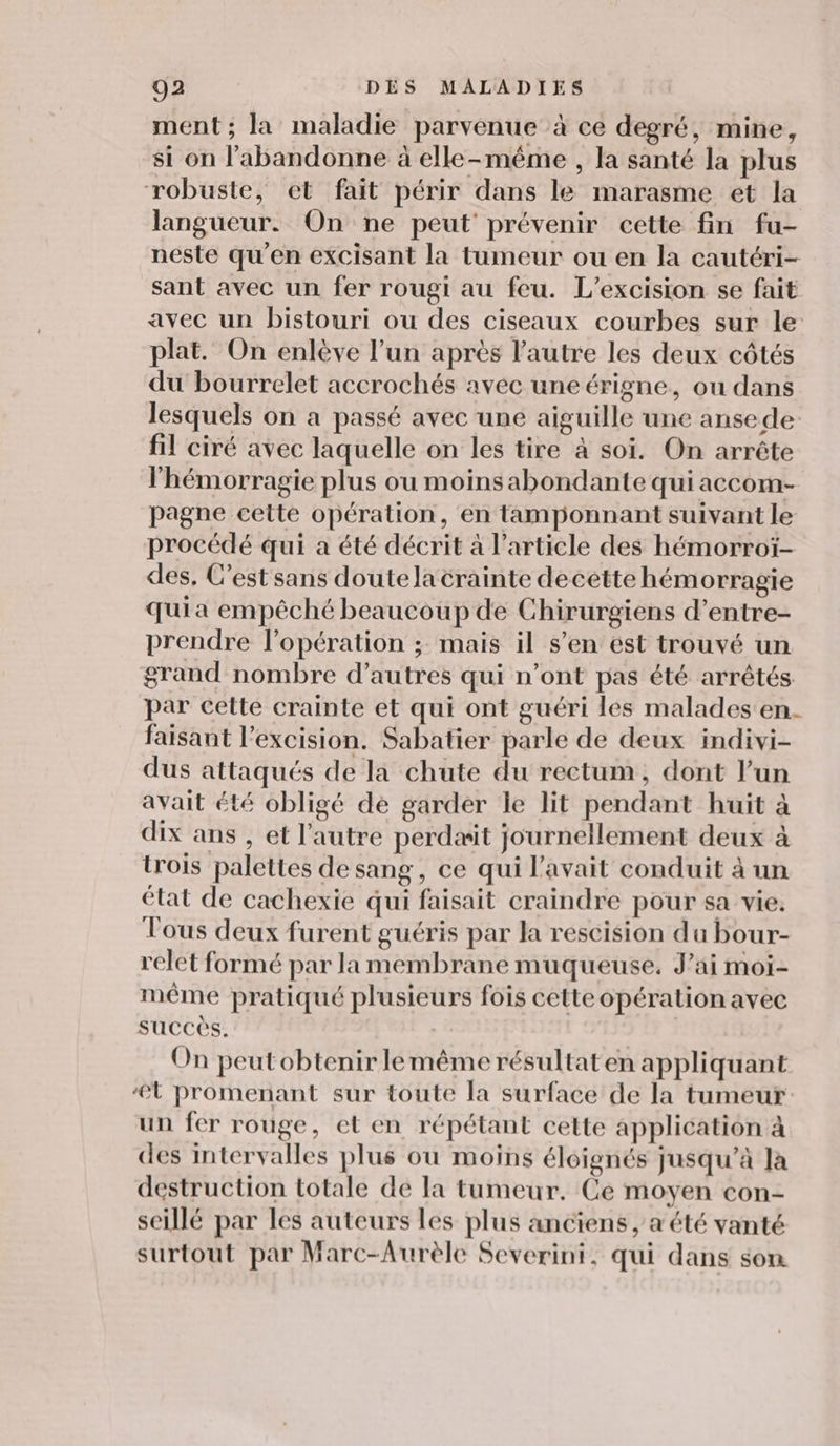 ment ; la maladie parvenue à ce degré, mine, si on l'abandonne à elle-même , la santé la plus robuste, et fait périr dans le marasme et la langueur. On ne peut’ prévenir cette fin fu- néste qu’en excisant la tumeur ou en la cautéri- sant avec un fer rougi au feu. L’excision se fait avec un bistouri ou des ciseaux courbes sur le plat. On enlève l’un après l’autre les deux côtés du bourrelet accrochés avec uneérigne, ou dans lesquels on a passé avec une aiguille une ansede fil ciré avec laquelle on les tire à soi. On arrête l'hémorragie plus ou moins abondante qui accom- pagne cette opération, en tamponnant suivant le procédé qui a été décrit à l’article des hémorroï- des, C’est sans doute la crainte decette hémorragie qui a empêché beaucoup de Chirurgiens d’entre- prendre l'opération ; mais il s’en est trouvé un grand nombre d’autres qui n’ont pas été arrêtés par cette crainte et qui ont guéri les malades en. faisant l’excision. Sabatier parle de deux indivi- dus attaqués de la chute du rectum, dont l’un avait été obligé de garder le lit pendant huit à dix ans , et l’autre perdæit journellement deux à trois palettes de sang, ce qui l'avait conduit à un élat de cachexie qui faisait craindre pour sa vie. Tous deux furent guéris par la rescision du bour- relet formé par la membrane muqueuse, J'ai moi- même pratiqué plusieurs fois cette opération avec succès. On peutobtenirlemême résultat en appliquant ‘Lt promenant sur toute la surface de la tumeur un fer rouge, et en répétant cette application à des intervalles plus ou moins éloignés jusqu’à la destruction totale de la tumeur. Ce moyen con- seillé par les auteurs les plus anciens, a été vanté surtout par Marc-Aurèle Severini, qui dans son