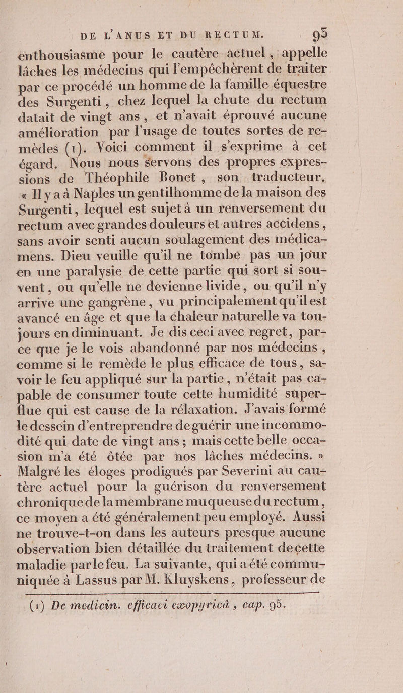 enthousiasme pour le cautère actuel , appelle lâches les médecins qui lempêchèrent de traiter par ce procédé un homme de la famille équestre des Surgenti, chez lequel la chute du rectum datait de vingt ans, et n'avait éprouvé aucune amélioration par l'usage de toutes sortes de re- mèdes (1). Voici comment il s'exprime à cel égard. Nous nous servons des propres expres- sions de Théophile Bonet, son traducteur. « Il ya à Naples un gentilhomme de la maison des Surgenti, lequel est sujet à un renversement du rectum avec grandes douleurs et autres accidens, sans avoir senti aucun soulagement des médica- mens. Dieu veuille qu'il ne tombe pas un jour en une paralysie de cette partie qui $ort si sou- vent, ou qu'elle ne devienne livide, ou qu'il n'y arrive une gangrène, vu principalement qu'ilest avancé en âge et que la chaleur naturelle va tou- jours en diminuant. Je dis ceci avec regret, par- ce que je le vois abandonné par nos médecins , comme si le remède le plus efficace dé tous, sa- voir le feu appliqué sur la partie, n'était pas ca- pable de consumer toute cette humidité super- flue qui est cause de la rélaxation. J'avais formé le dessein d'entreprendre deguérir une mcommo- dité qui date de vingt ans ; mais cette belle occa- sion m'a été ôtée par nos lâches médecins. » Malgré les éloges prodigués par Severini au cau- tère actuel pour la guérison du renversement chronique de lamembrane muqueuse du rectum, ce moyen a été généralement peu employé. Aussi ne trouve-t-on dans les auteurs presque aucune observation bien détaillée du traitement decette maladie parlefeu. La suivante, qui a été commu niquée à Lassus par M. Kluyskens, professeur de (1) De medicin. eflicaci exopyricà , cap. 95.