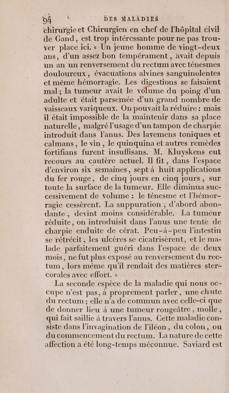 «+1: FO DÉS MALADIES chirurgie et Chirurgien en chef de l'hôpital civil de Gand, est trop intéressante pour ne pas trou- ver place ici. « Un jeune homme de vingt-deux ans, d’un assez bon tempérament , avait depuis un an un renversement du rectum avec ténesmes douloureux, évacuations alvines sanguinolentes et même hémorragie. Les digestions se faisaient mal ; la tumeur avait le volume du poing d’un adulte et était parsemée d’un grand nombre de vaisseaux Yariqueux. On pouvait la réduire : mais il était impossible de la maintenir dans sa place naturelle, malgré l'usage d’un tampon de charpie introduit dans l’anus. Des lavemens toniques et calmans, le vin, le quinquina et autres remèdes fortifians furent insuflisans. M. Kluyskens eut recours au cautère actuel. Il fit, dans l’espace d'environ six semaines, sept à huit applications du fer rouge, de cinq jours en cinq jours, sur toute la surface de la tumeur. Elle diminua suc- cessivement de volume : le ténesme et l'hémor- ragie cessèrent. La suppuration , d'abord abon- dante, devint moins considérable. La tumeur réduite, on introduisit dans l'anus une tente de charpie enduite de cérat. Peu-à-peu l'intestin se rétrécit, les ulcères se cicatrisèrent, et le ma- lade parfaitement guéri dans l’espace de deux mois, ne fut plus exposé au renversement du rec- tum, lors même qu’il rendait des matières ster- corales avec effort. » La seconde espèce de la maladie qui nous oc- cupe n’est pas, à proprement parler, une chute du rectum ; elle n’a de commun avec celle-ci que de donner lieu à une tumeur rougeûtre , molle, qui fait saillie à travers l'anus. Cette maladie con- siste dans l’invagination de l’iléon, du colon, ou du commencement du rectum. La nature de cette affection a été long-temps méconnue. Saviard est