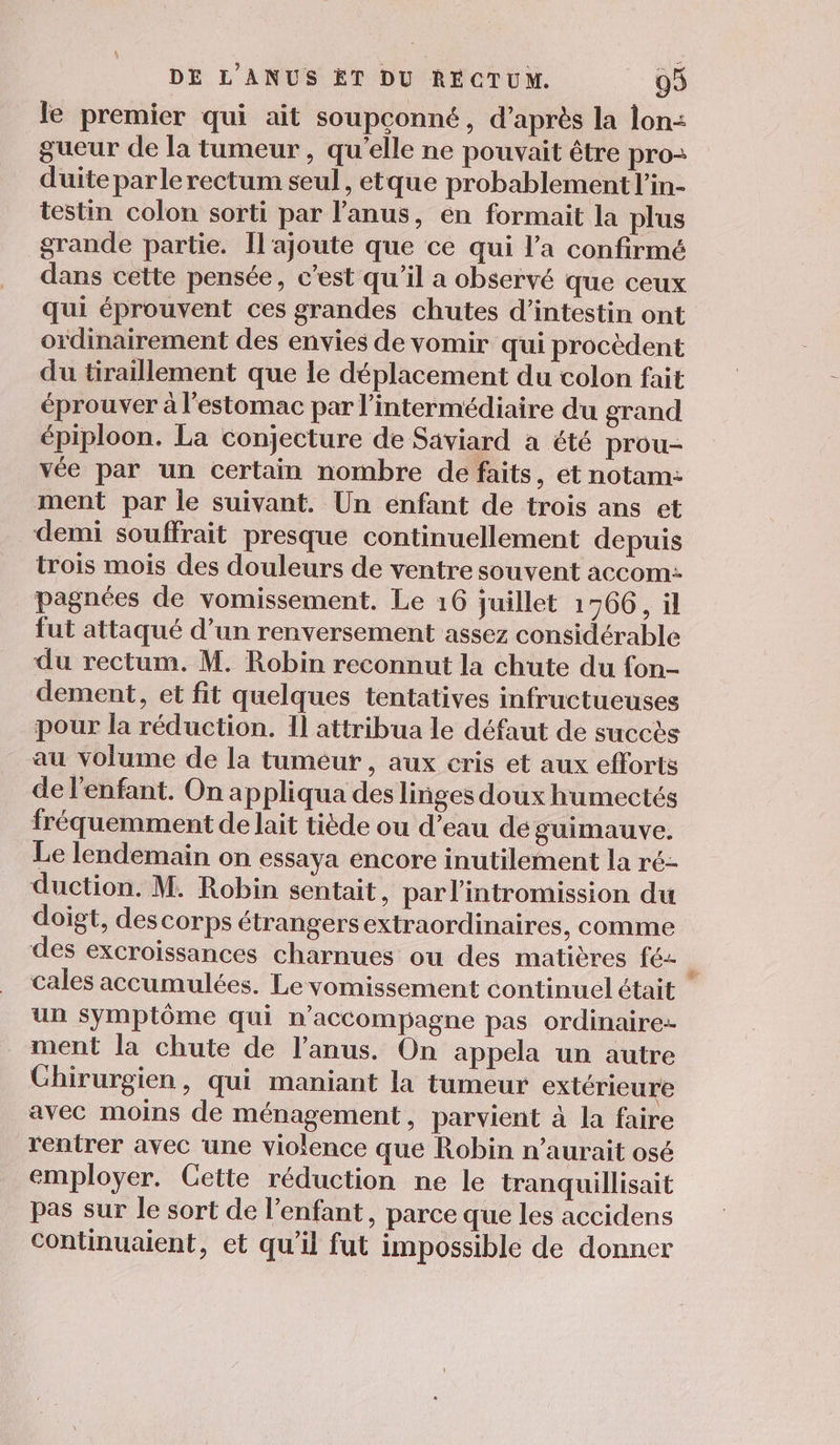 le premier qui ait soupconné, d’après la lon: gueur de la tumeur , qu'elle ne pouvait être pro- duite parle rectum seul, etque probablement l'in- testin colon sorti par l'anus, en formait la plus grande partie. Il'ajoute que ce qui l’a confirmé dans cette pensée, c’est qu'il a observé que ceux qui éprouvent ces grandes chutes d’intestin ont ordinairement des envies de vomir qui procèdent du tiraillement que le déplacement du colon fait éprouver à l'estomac par l'intermédiaire du grand épiploon. La conjecture de Saviard a été prou- vée par un certain nombre de faits, et notam: ment par le suivant. Un enfant de trois ans et demi souffrait presque continuellement depuis trois mois des douleurs de ventre souvent accom: pagnées de vomissement. Le 16 juillet 1766, ül fut attaqué d’un renversement assez considérable du rectum. M. Robin reconnut la chute du fon- dement, et fit quelques tentatives infructueuses pour la réduction. Il attribua le défaut de succès au volume de la tumeur, aux cris et aux efforts de l'enfant. On appliqua des linges doux humectés fréquemment de lait tiède ou d’eau de guimauve. Le lendemain on essaya encore inutilement la ré- duction. M. Robin sentait, par l’intromission du doigt, descorps étrangersextraordinaires, comme des excroissances charnues ou des matières fé u cales accumulées. Le vomissement continuel était un symptôme qui n’accompagne pas ordinaires ment la chute de l'anus. On appela un autre Ghirurgien, qui maniant la tumeur extérieure avec moins de ménagement, parvient à la faire rentrer avec une violence que Robin n’aurait osé employer. Cette réduction ne le tranquillisait pas sur le sort de l'enfant, parce que les accidens continuaient, et qu’il fut impossible de donner