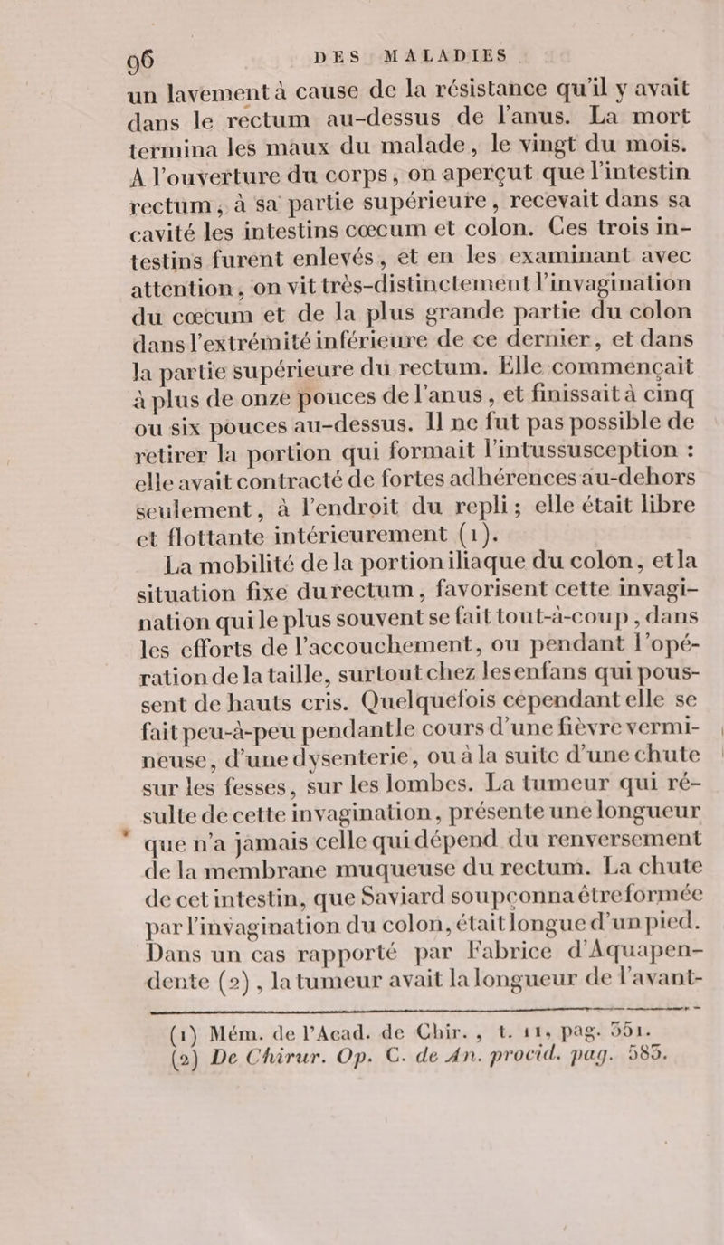 un lavement à cause de la résistance qu'il y avait dans le rectum au-dessus de l'anus. La mort termina les maux du malade, le vingt du mois. À l'ouverture du corps, on aperçut que l'intestin rectum ; à sa partie supérieure, recevait dans sa cavité les intestins cœcum et colon. Ces trois in- testins furent enlevés, et en les examinant avec attention, on vit très-distinctement l’invagination du cœcum et de la plus grande partie du colon dans l'extrémité inférieure de ce dernier, et dans la partie supérieure du rectum. Elle commençait à plus de onze pouces de l'anus , et finissait à cinq ou six pouces au-dessus. Il ne fut pas possible de retirer la portion qui formait l'intussusception : elle avait contracté de fortes adhérences au-dehors seulement, à l'endroit du repli; elle était libre et flottante intérieurement (1). La mobilité de la portioniliaque du colon, etla situation fixe du rectum, favorisent cette Invagi- nation qui le plus souvent se fait tout-a-coup , dans les efforts de l'accouchement, ou pendant l’opé- ration dela taille, surtout chez lesenfans qui pous- sent de hauts cris. Quelquefois cependant elle se fait peu-à-peu pendantle cours d’une fièvre vermi- neuse, d’une dysenterie, où à la suite d’une chute sur les fesses, sur les lombes. La tumeur qui ré- sulte de cette invagination, présente une longueur que n’a jamais celle qui dépend du renversement de la membrane muqueuse du rectum. La chute de cet intestin, que Saviard sou pconna être formée par l'invagination du colon, était longue d'un pied. Dans un cas rapporté par Fabrice d'Aquapen- dente (2), la tumeur avait la longueur de l’avant- (1) Mém. de l’Acad. de Chir., t. 11, pag. 591. (2) De Chirur. Op. C. de An. procid. pag. 585.