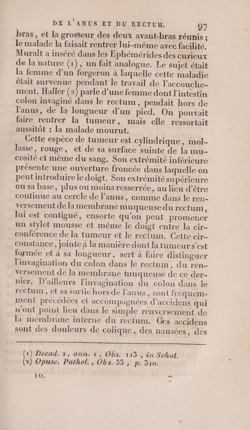 bras, et la grosseur des deux avant-bras réunis ; le malade la faisait rentrer lui-même avec facilité. Muralt a inséré dans les Ephémérides des curieux de la nature (1), un fait analogue. Le sujet était la femme d’un forgeron à laquelle cette maladie élait survenue pendant le travail de l'accouche- ment. Haller (2) parle d’une femme dont l'intestin colon invaginé dans le rectum, pendait hors de l'anus, de l+ longueur d’un pied. On pouvait faire rentrer la tumeur, mais elle ressortait aussitôt : la malade mourut. 24 … Cette espèce de tumeur est cylindrique, mol- lasse, rouge, et de sa surface suinte de la mu- cosité et même du sang. Son extrémité inférieure présente une ouverture froncée dans laquelle on peut introduire le doigt. Son extrémité supérieure ou sa base, plus ou moins resserrée, au lieu d’être continue au cercle de l'anus, comme dans le ren- versement de la membrane muqueuse du rectum, lui est contiguë, ensorte qu’on peut promener un stylet mousse et même le doigt entre la cir- conférence de la tumeur et le reciüum. Cette cir constance, jointe à la manière dont la tumeur s’est formée et à sa longueur, sert à faire distinguer linvagination du colon dans le rectum, du ren- versement de la membrane muqueuse de ce der- nier. D'ailleurs linvagination du colon dans le rectum , et sa sortie hors de l'anus , sont fréquem- ment précédées et accompagnées d’accidens qui n'ont point lieu dans le simple renversement de la membrane interne du rectum. Ces accidens sont des douleurs de colique, des nausées, des PER DE PTT CE OR TA OR D TT (1) Decad. 2, ann. 1; Obs. 115, in Schot. (2) Opuse. Pathol., Obs. 35; p. 510. 19, NI