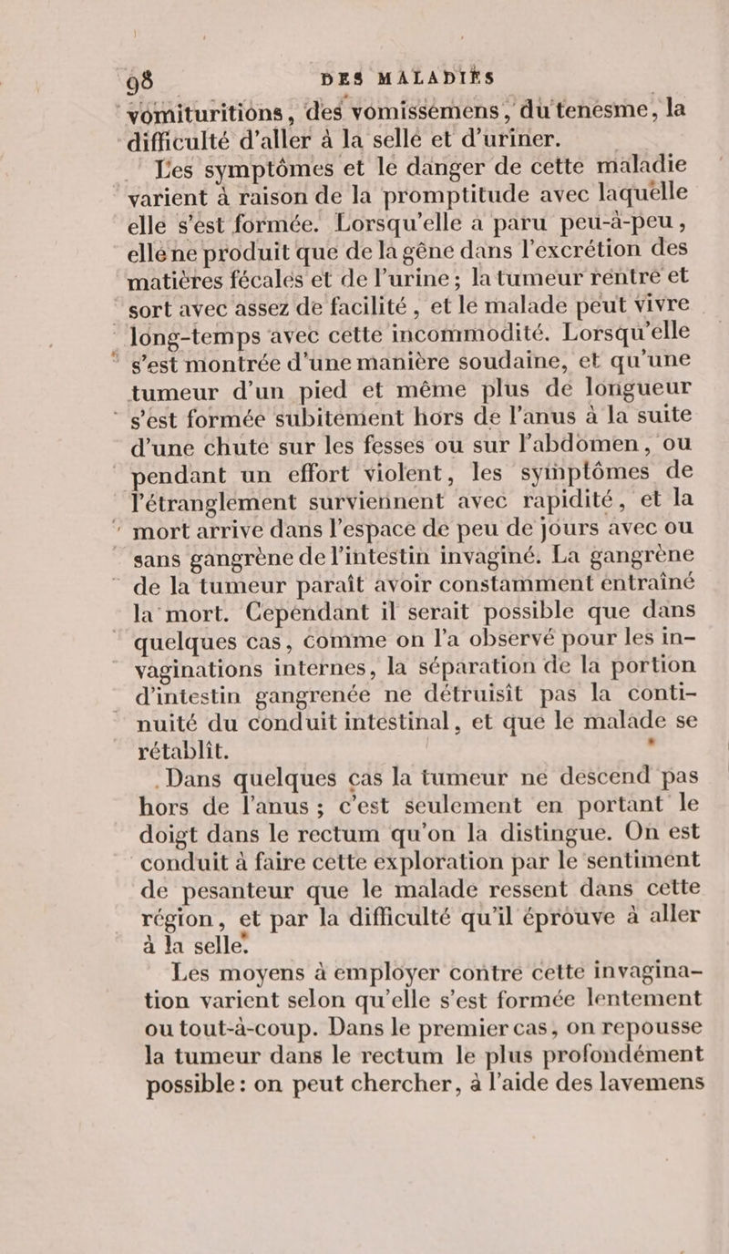 Les symptômes et le danger de cette maladie elle s'est formée. Lorsqu'elle à paru peu-à-peu , ellé ne produit que de la gêne dans l’excrétion des matières fécalés et de l'urine; la tumeur réntre et tumeur d’un pied et même plus de longueur d'une chuté sur les fesses ou sur labdomen, ou pendant un effort violent, les symptômes de mort arrive dans l’espace de peu de jours avec ou sans gangrène de l’intestin invaginé. La gangrène la mort. Cependant il serait possible que dans quelques cas, Comme on l’a observé pour les in- vaginations internes, la séparation de la portion d’intestin gangrenée ne détruisit pas la conti- nuité du conduit intestinal, et qué le malade se rétablit. + Dans quelques cas la tumeur ne descend pas hors de l'anus ; c’est seulement en portant le doigt dans le rectum qu'on la distingue. On est de pesanteur que le malade ressent dans cette région, et par la difficulté qu’il éprouve à aller à la selle: Les moyens à employer contre cette invagina- tion varient selon qu'elle s’est formée lentement ou tout-à-coup. Dans le premier cas, on repousse la tumeur dans le rectum le plus profondément possible : on peut chercher, à l’aide des lavemens