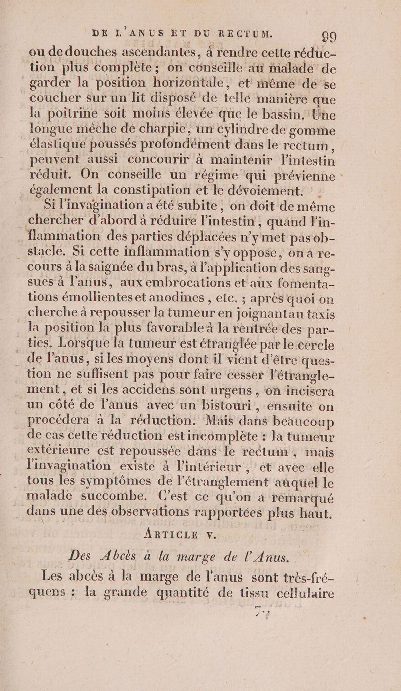 ou de douches ascendantes, à rendre cette réduc- tion plus complète; on conseille àu malade de garder la position horizontale, et mème de se coucher sur un lit disposé de tellé manière que la poitrine soit moins élevée que le bassin. Une longue mêche de charpie, un cylindre de gomme élastique poussés profondément dans le rectum, peuvent aussi concourir à maintenir l'intestin réduit. On conseille un régime qui prévienne : . également la constipation et le dévoiément. | Si l'invagination a été subite, on doit de même chercher d’abord à réduire l'intestin, quand l'in- . flammation des parties déplacées n’y met pas ob- _stacle. Si cette inflammation s’y oppose, on a re- cours à la saignée du bras, à application des sang- sues à l'anus, aux embrocations et aux fomenta- tions émollientes et anodines , etc. ; après quoi on cherche à repousser la tumeur en joignantau taxis la position Ja plus favorable 4 la rentrée des par- ties. Lorsque la tumeur est étranglée par le cercle . de l'anus, siles moyens dont il vient d'être ques- tion ne suflisent pas pour faire cesser l’étrangle- ment , ét si les accidens sont urgens , on incisera un côté de l’anus avec un bistouri , ensuite on procédera à la réduction. Maïs dans beaucoup de cas cette réduction est incomplète : la tumeur extérieure est repoussée dans le rectum, mais l'invagination existe à l’intérieur , et avec elle tous les symptômes de l’étranglement auquel le malade succombe. C'est ce qu’on à rémarqué dans une des observations rapportées plus haut. ARTICLE v. Des Abcés à la marge de l'Anus. : Les abcès à la marge de l'anus sont très-fré- quens : la grande quantité de tissu cellulaire Li d°$
