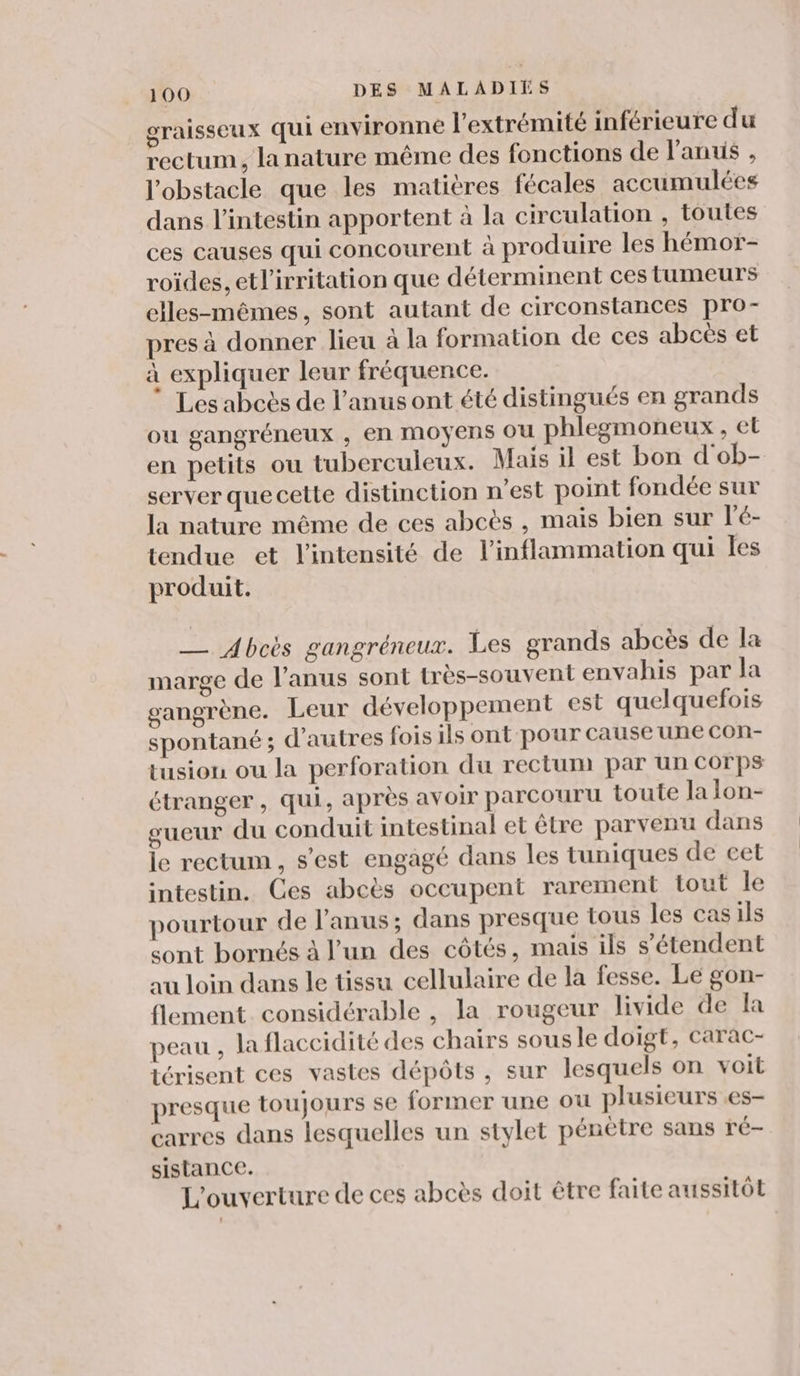graisseux qui environne l'extrémité inférieure du rectum, la nature même des fonctions de l'anus , l'obstacle que les matières fécales accumulées dans l’intestin apportent à la circulation , toutes ces causes qui concourent à produire les hémor- roïdes, etl’irritation que déterminent ces tumeurs elles-mêmes, sont autant de circonstances pro- pres à donner lieu à la formation de ces abcès et à expliquer leur fréquence. Les abcès de l'anus ont été distingués en grands ou gangréneux , en moyens ou phlegmoneux , et en petits ou tuberculeux. Mais il est bon d'ob- server quecette distinction n’est point fondée sur la nature même de ces abcès , mais bien sur l’é- tendue et l'intensité de l’inflammation qui Îles produit. __ Abcès gangréneux. Les grands abcès de la marge de l'anus sont très-souvent envahis par la gangrène. Leur développement est quelquefois spontané ; d’autres fois ils ont pour cause une con- tusion ou la perforation du rectum par un COrps Ctranger , qui, après avoir parcouru toute la lon- gueur du conduit intestinal et être parvenu dans le rectum, s’est engagé dans les tuniques de cet intestin. Ces abcès occupent rarement tout le pourtour de l'anus; dans presque tous les cas ils sont bornés à l’un des côtés, mais ils s'étendent au loin dans le tissu cellulaire de la fesse. Le gon- flement. considérable , la rougeur livide de Ia peau , la flaccidité des chairs sousle doigt, Carac- térisent ces vastes dépôts, sur lesquels on voit presque toujours se former une ou plusieurs .es- carres dans lesquelles un stylet pénètre sans ré- sistance. L'ouverture de ces abcès doit être faite aussitôt