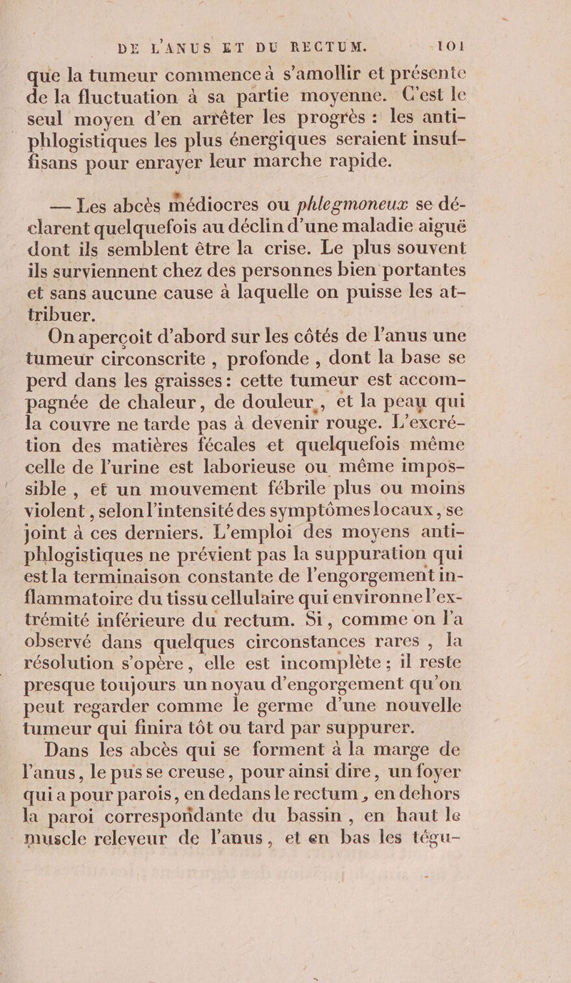 que la tumeur commence à s’amollir et présente de la fluctuation à sa partie moyenne. C'est le seul moyen d’en arrêter les progrès : les anti- phlogistiques les plus énergiques seraient insuf- fisans pour enrayer leur marche rapide. — Les abcès médiocres ou phlegmoneux se dé- clarent quelquefois au déclin d’une maladie aiguë dont ils semblent être la crise. Le plus souvent ils surviennent chez des personnes bien portantes et sans aucune cause à laquelle on puisse les at- tribuer. On aperçoit d’abord sur les côtés de l'anus une tumeur circonscrite , profonde , dont la base se perd dans les graisses: cette tumeur est accom- pagnée de chaleur, de douleur, et la peau qui la couvre ne tarde pas à devenir rouge. L’excré- tion des matières fécales et quelquefois même celle de l'urine est laborieuse ou même impos- sible , et un mouvement fébrile plus ou moins violent , selon l'intensité des symptômeslocaux, se joint à ces derniers. L'emploi des moyens anti- phlogistiques ne prévient pas la suppuration qui est la terminaison constante de l’engorgement in- flammatoire du tissu cellulaire qui environne l’ex- trémité inférieure du rectum. Si, comme on l'a observé dans quelques circonstances rares , la résolution s'opère, elle est incomplète ; il reste presque toujours un noyau d’engorgement qu'on peut regarder comme le germe d’une nouvelle tumeur qui finira tôt ou tard par suppurer. Dans les abcès qui se forment à la marge de Vanus, le pus se creuse, pour ainsi dire, un foyer qui a pour parois, en dedans le rectum , en dehors la paroi correspondante du bassin , en haut le muscle releveur de l’anus, et en bas les tégu-