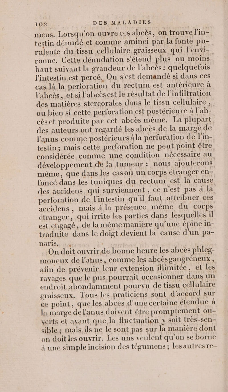 mens. Lorsqu'on ouvre css abcès, on trouve l'in- testin dénudé et comme aminci par. la fonte pu- rulente du tissu cellulaire graisseux qui l'envi-. ronne. Cette dénudation s'étend plus ou moins. haut suivant la grandeur de l’abcès : quelquefois l'intestin est percé. On s’est demandé si dans ces cas là. la perforation du rectum est antérieure à l'abcès. et si l’abcèsest le résultat de infiltration des matières stercorales dans le tissu cellulaire , ou bien si cette perforation est postérieure à l’ab- cès et produite par cet abcès même. La plupart des auteurs ont regardé les abcès de la marge de l'anus comme postérieurs à la perforation de l'in- testin; mais cette perforation ne peut point être considérée comme une condition nécessaire au développement de la tumeur : nous ajouterons même, que dans les cas où un corps étranger en- foncé dans les tuniques du rectum est la cause des accidens qui surviennent , ce n'est pas à la perforation de l'intestin qu'il faut attribuer ces accidens , mais à la présence même du corps étranger, qui irrite les parties dans lesquelles il est engagé, de lamême maniere qu'une épine In- troduite dans le doigt devient la cause d’un pa- naris, 4 On doit ouvrir.de bonne heure les abcès phleg- moueux de l’anus, comme les abcèsgangréneux , afin de prévenir leur extension illimitée, et les ravages que le pus pourrait occasionner dans un endroit abondamment pourvu de tissu cellulaire graisseux. Tous les praticiens sont d'accord sur ce point, que les abcès d’une certaine étendue à la marge de l'anus doivent être promptement ou- verts et ayant que la fluctuation y soil très-sen- sible; mais.ils ne le sont pas sur la manière dont on doit les ouvrir. Les uns veulent qu'on se borne à une simple incision des tégumens ; lesautres re-