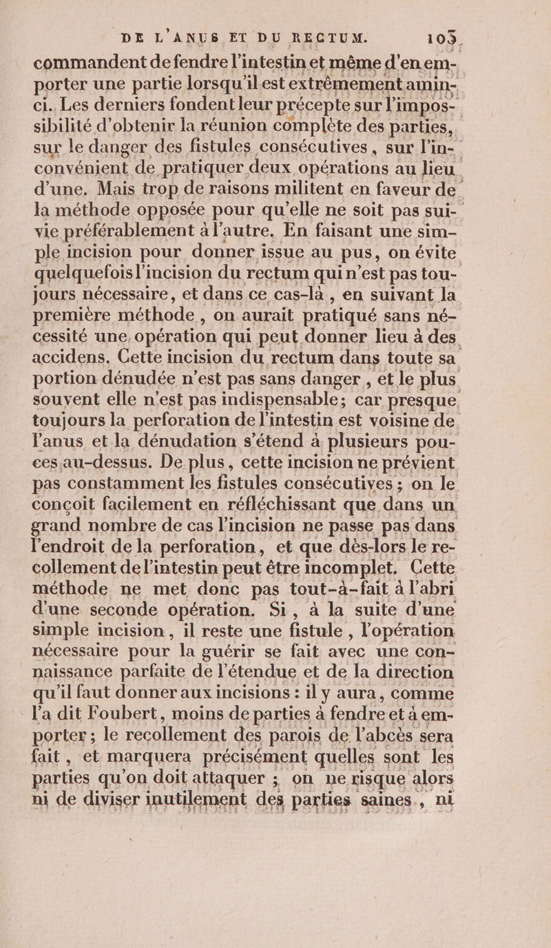 commandent de fendre l'intestin et même d'en em- porter une partie lorsqu'ilest extrêmement amin- ci. Les derniers fondent leur précepte sur l impos- sibilité d'obtenir la réunion complète des parties,. sur le danger des fistules consécutives , sur l'in- convénient de pratiquer deux -Opérations au lieu. d’une. Mais trop de raisons militent en faveur de la méthode opposée pour qu'elle ne soit pas sui- vie préférablement al autre. En faisant une sim- ple incision pour donner issue au pus, on évite quelquefois l'incision du rectum qui n’est pas tou- jours nécessaire, et dans ce cas-là , en suivant la première méthode , on aurait pratiqué sans né- cessité une, opération qui peut donner lieu à des accidens. Cette incision du rectum dans toute sa portion dénudée n’est pas sans danger , et le plus souvent elle n'est pas indispensable; car presque, toujours la perforation de l'intestin est voisine de l'anus et la dénudation s'étend à plusieurs pou- ces au-dessus. De plus, cette incision ne prévient pas constamment les fistules consécutives ; on le conçoit facilement en réfléchissant que. dans un grand nombre de cas l'incision ne passe pas dans l'endroit de la perforation , et que dès-lors le re- collement de l'intestin peut être incomplet, Cette méthode ne met donc pas tout-à-fait à l'abri d'une seconde opération. Si, à la suite d’une simple i incision , il reste une fistule 5 l'opération nécessaire pour la guérir se fait avec une con- naissance parfaite de l'étendue et de la direction qu'il faut donner aux incisions : il ÿ aura, Comme l’a dit Foubert, moins de parties à ee el à em- porter ; le recollement des parois de l’abcès sera fait, et marquera précisément quelles sont les parties qu'on doit attaquer ; on ne risque alors ni de diviser inutilement des parties saines, ni