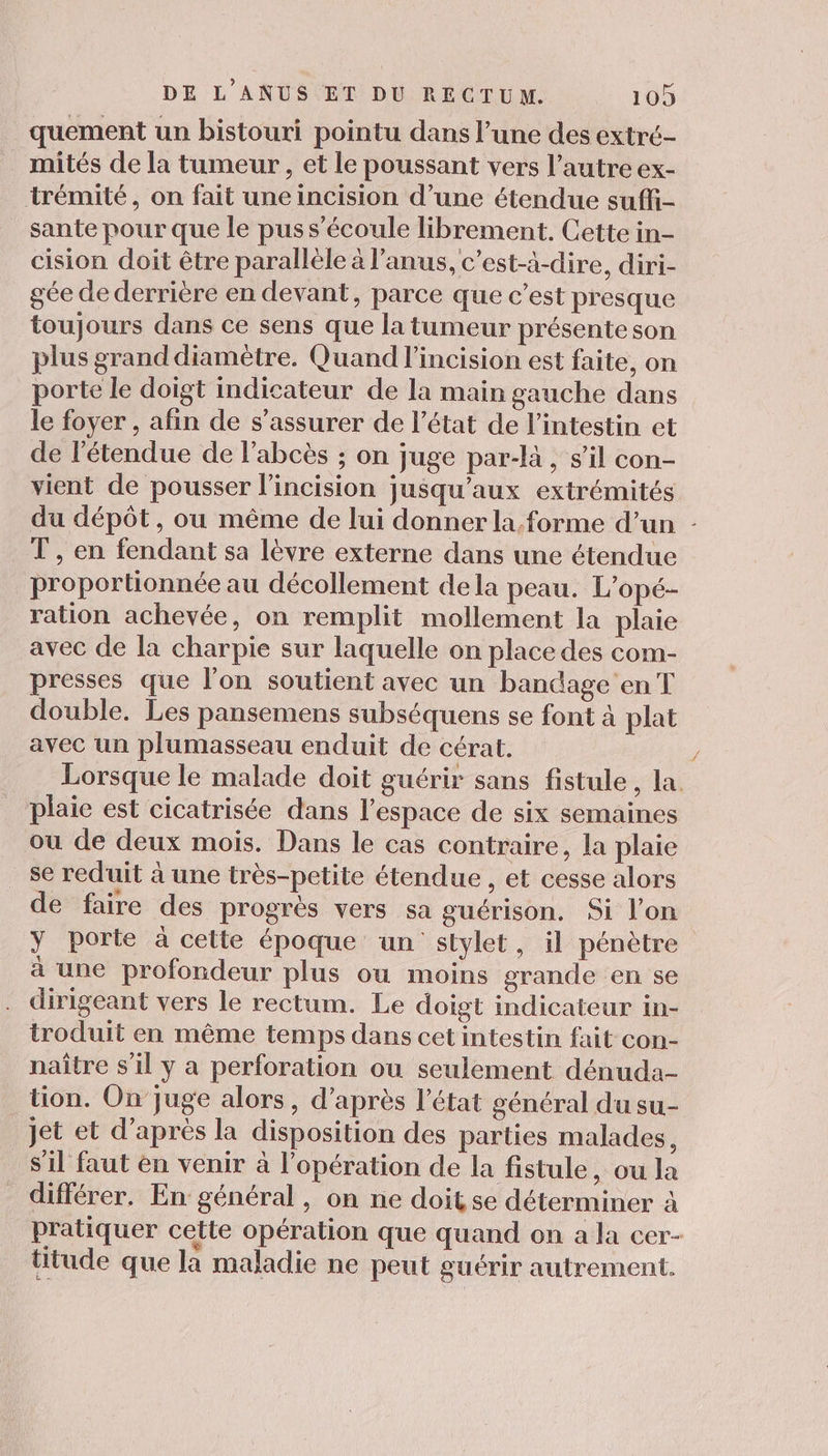 quement un bistouri pointu dans l’une des extré- mités de la tumeur , et le poussant vers l’autre ex- trémité, on fait une incision d’une étendue suffi- sante pour que le pus s'écoule librement. Cette in- cision doit être parallèle à l'anus, c’est-à-dire, diri- gée de derrière en devant, parce que c’est presque toujours dans ce sens que la tumeur présente son plus grand diamètre. Quand l'incision est faite, on porte le doigt indicateur de la main gauche dans le foyer , afin de s’assurer de l’état de l'intestin et de l'étendue de l’abcès ; on juge par-l, s’il con- vient de pousser l’incision jusqu'aux extrémités du dépôt, ou même de lui donner la.forme d’un : T, en fendant sa lèvre externe dans une étendue proportionnée au décollement dela peau. L’opé- ration achevée, on remplit mollement la plaie avec de la charpie sur laquelle on place des com- presses que l’on soutient avec un bandage en T double. Les pansemens subséquens se font à plat avec un plumasseau enduit de cérat. Lorsque le malade doit guérir sans fistule , la. plaie est cicatrisée dans l’espace de six semaines où de deux mois. Dans le cas contraire, la plaie se reduit à une très-petite étendue , et cesse alors de faire des progrès vers sa guérison. Si l’on y porte à cette époque un stylet, il pénètre à une profondeur plus ou moins grande en se dirigeant vers le rectum. Le doigt indicateur in- troduit en même temps dans cet intestin fait con- naître s'il y a perforation ou seulement dénuda- tion. Onjuge alors, d’après l’état général du su- _ jet et d’après la disposition des parties malades, s’il faut en venir à l'opération de la fistule, ou la différer, En général, on ne doit se déterminer à pratiquer cette opération que quand on a la cer- titude que la maladie ne peut guérir autrement.