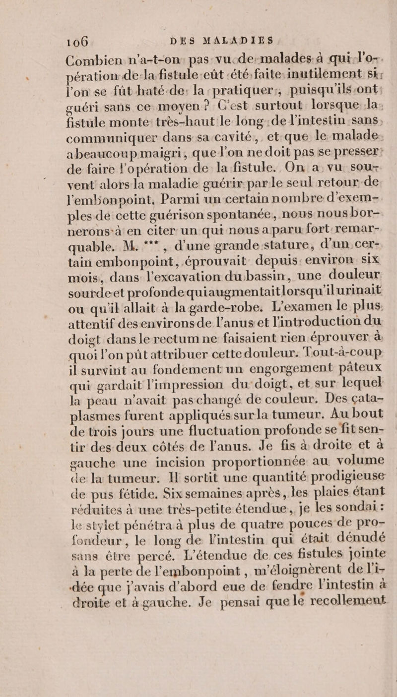 Combien n’a-t-on pas vu-de-malades. à qui-l'o-. pération dela fistule eût ‘été: faite: inutilement Sk: l'on se fût haté-de: la ‘pratiquer:, puisqu'ils-ont: guéri sans ce moyen ? C'est surtout lorsque la fistule monte: très-haut le lông:de l'intestin sans, communiquer dans sa cavité, et-que le malade: abeaucoupmaigri, que l’on ne doit pas se presser: de faire l'opération de la fistule. On a vu sou- vent alors la maladie guérir parle seul retour de l'embonpoint, Parmi un certain nombre d'exem- ples dé cette guérison spontanée; nous nous bor- nerons-à en citer un qui nous a paru fort remar- quable. M. * , d’une grande stature, d'un, cer- tain embonpoint, .éprouvait depuis: environ six mois, dans l’excavation dubassin, une douleur sourdeet profondequiaugmentaitlorsqu'ilurinait ou qu'il allait à la garde-robe. L'examen le plus, attentif desenvironsde l'anus et l'introduction du doigt dans le rectum ne faisaient rien éprouver à quoi l’on pût attribuer cette douleur. Tout-à-coup il survint au fondement un engorgement pâteux qui gardait l'impression du-doigt, et sur lequel la peau n'avait pas changé de couleur. Des çata- plasmes furent appliqués surla tumeur. Au bout de trois jours une fluctuation profonde se fitsen- tir des deux côtés de l'anus. Je fis à droite et à gauche une incision proportionnée au volume de la tumeur. IF sortit une quantité prodigieuse de pus fétide, Six semaines après, les plaies étant réduites à une très-petite étendue, je les sondai : le stylet pénétra à plus de quatre pouces de pro- fondeur, le long de l'intestin qui était dénudé sans être percé. L'étendue de ces fistules jointe à la perte de l'embonpoint , m'éloignèrent de l'i- dée que j'avais d’abord eue de fendre Vintestin à droite et à gauche. Je pensai que le recollement