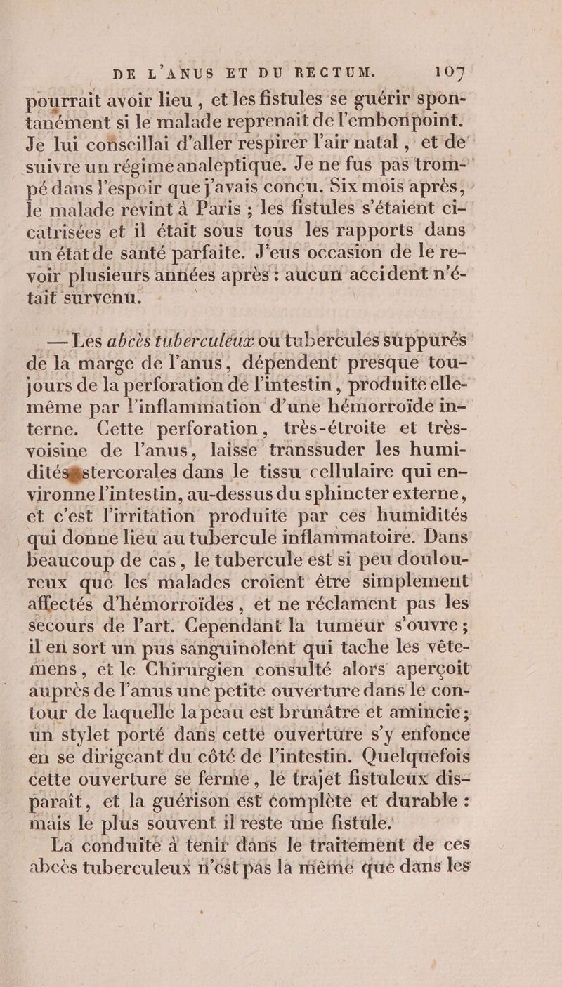 pourrait avoir lieu , et les fistules se guérir spon- tanément si le malade reprenait de l'embonpoint. Je lui conseillai d’aller respirer l'air natal , et de’ pé dans espoir que j'avais concu. Six mois après, : le malade revint à Paris ; les fistules s'étaient ci- catrisées et il était sous tous les rapports dans un état de santé parfaite. J’eus occasion de le re- voir plusieurs années après : aucun accident n'é- tait survenu. | | . — Les abcès tuberculéux où tuberculés suppurés de la marge de l’anus, dépendent presque tou- jours de la perforation de l'intestin, produite elle- même par l’inflammation d’une hémorroïde in- terne. Cette perforation, très-étroite et très- voisine de l'anus, laisse transsuder les humi- ditésstercorales dans le tissu cellulaire qui en- vironne l'intestin, au-dessus du sphincter externe, et c’est l’irritation produite par ces humidités qui donné lieu au tubercule inflammatoire. Dans beaucoup de cas, le tubercule est si peu doulou- reux que les malades croient être simplement affectés d’hémorroïdes, et ne réclament pas les secours de l’art. Cependant la tumeur s'ouvre; il en sort un pus sanguinolent qui tache les vête- mens, et le Chirurgien consulté alors aperçoit auprès de l’anus une petite ouverture dans lé con- tour de laquelle la peau est brunâtre et amincie ; un stylet porté dans cetté ouverture s’y enfonce en se dirigeant du côté dé l'intestin. Quelquefois cette ouverture se ferme, le trajet fistuleux dis- paraît, et la guérison ést complète et durable : mais le plus souvent il reste une fistüle. La conduité à tenir dans le traitement de ces abcès tuberculeux n’ést pas la mème que dans les