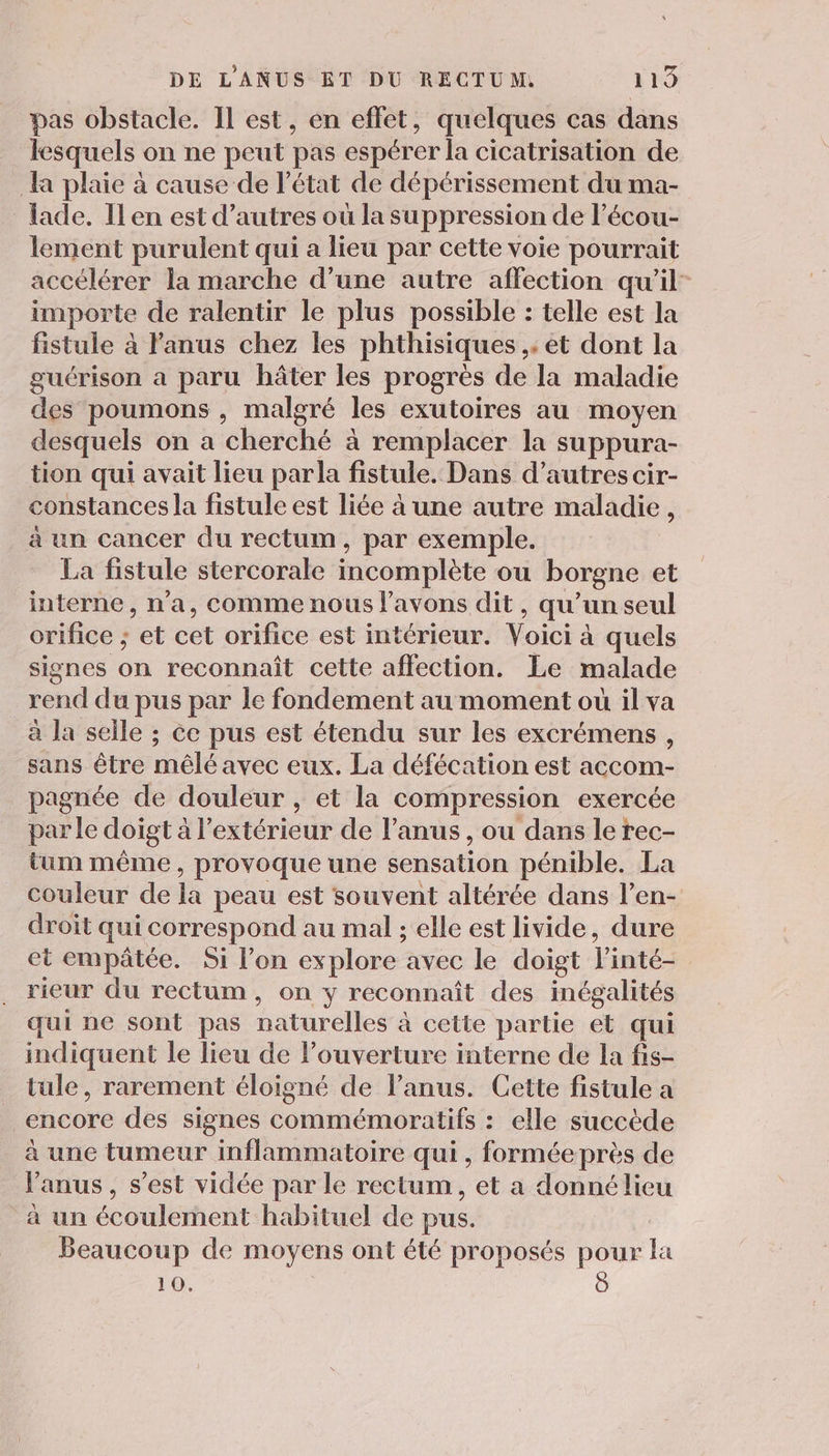 pas obstacle. Il est, en effet, quelques cas dans lesquels on ne peut pas espérer la cicatrisation de a plaie à cause de état de dépérissement du ma- lade. Ilen est d’autres où la suppression de l’écou- lement purulent qui a lieu par cette voie pourrait accélérer la marche d’une autre affection qu’il importe de ralentir le plus possible : telle est la fistule à Fanus chez les phthisiques ,; et dont la guérison a paru hâter les progrès de la maladie des poumons , malgré les exutoires au moyen desquels on a cherché à remplacer la suppura- tion qui avait lieu parla fistule. Dans d’autres cir- constances la fistule est liée à une autre maladie, à un cancer du rectum, par exemple. La fistule stercorale incomplète ou borgne et interne, n'a, comme nous l'avons dit &gt; qu'un seul orifice ; ‘et cet orifice est intérieur. Voici à quels signes on reconnaît cette affection. Le malade rend du pus par le fondement au moment où il va à la selle ; ce pus est étendu sur les excrémens, sans être mêlé avec eux. La défécation est accom- pagnée de douleur , et la compression exercée par le doigt à l'extérieur de l'anus, ou dans le rec- tum même, provoque une sensation pénible. La couleur de la peau est souvent altérée dans l’en- droit qui correspond au mal ; elle est livide, dure et empâtée. Si l’on explore avec le doigt linté= rieur du rectum, on y reconnaît des inégalités qui ne sont pas naturelles à cette partie et qui indiquent le lieu de l'ouverture interne de la fis- tule, rarement éloigné de l'anus. Cette fistule a encore des signes commémoratifs : elle succède à une tumeur inflammatoire qui, forméeprès de Fanus, s’est vidée par le rectum, et a donné lieu à un écoulérnent habituel de pus. Beaucoup de moyens ont été proposés pour la 10.
