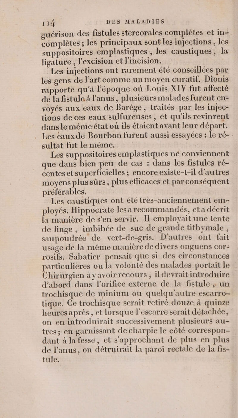 uérison des fistules stercorales complètes et in- complètes ; les principaux sont les injections , les suppositoires emplastiques , les caustiques, la ligature , l’excision et l'incision. Les injections ont rarement été conseillées par les gens de l’art comme un moyen curatif: Dionis rapporte qu’à l’époque où Louis XIV fut affecté de la fistule à l'anus , plusieurs malades furent en- voyés aux eaux de Barège, traités par les injec- tions de ces eaux sulfureuses , êt qu'ils revinrent dans le même état où ils étaient avant leur départ. Les eaux de Bourbon furent aussi essayées : le ré- . sultat fut le même. Les suppositoirés emplastiques ne conviennent que dans bien peu de cas : dans les fistules ré- centes et superficielles ; encore existe-t-il d’autres moyens plus sûrs, plus eflicaces et par conséquent préférables. Les caustiques ont été très-anciennement em- ployés. Hippocrate les a recommandés, et a décrit la manière de s’en servir. Il employait une tente de linge , imbibée de suc de grande tithymale , saupoudrée de vert-de-gris. D'autres ont fait usage de la même manière de divers onguens cor: rosifs. Sabatier pensait que si des circonstances particulières ou la volonté des malades portait le Chirurgien à yavoir recours ; il devrait introduire d’abord dans l’orifice externe de la fistule ; un trochisque de minium ou quelqu'autre escarro- tique. Ce trochisque serait retiré douze à quinze heures après , et lorsque l’escarre serait détachée, on en introduirait successivement plusieurs au- tres ; en garnissant de charpie Le côté correspon- dant à la fesse, et s’approchant de plus en plus de l'anus, on détruirait la paroi rectale de la fis- tule.