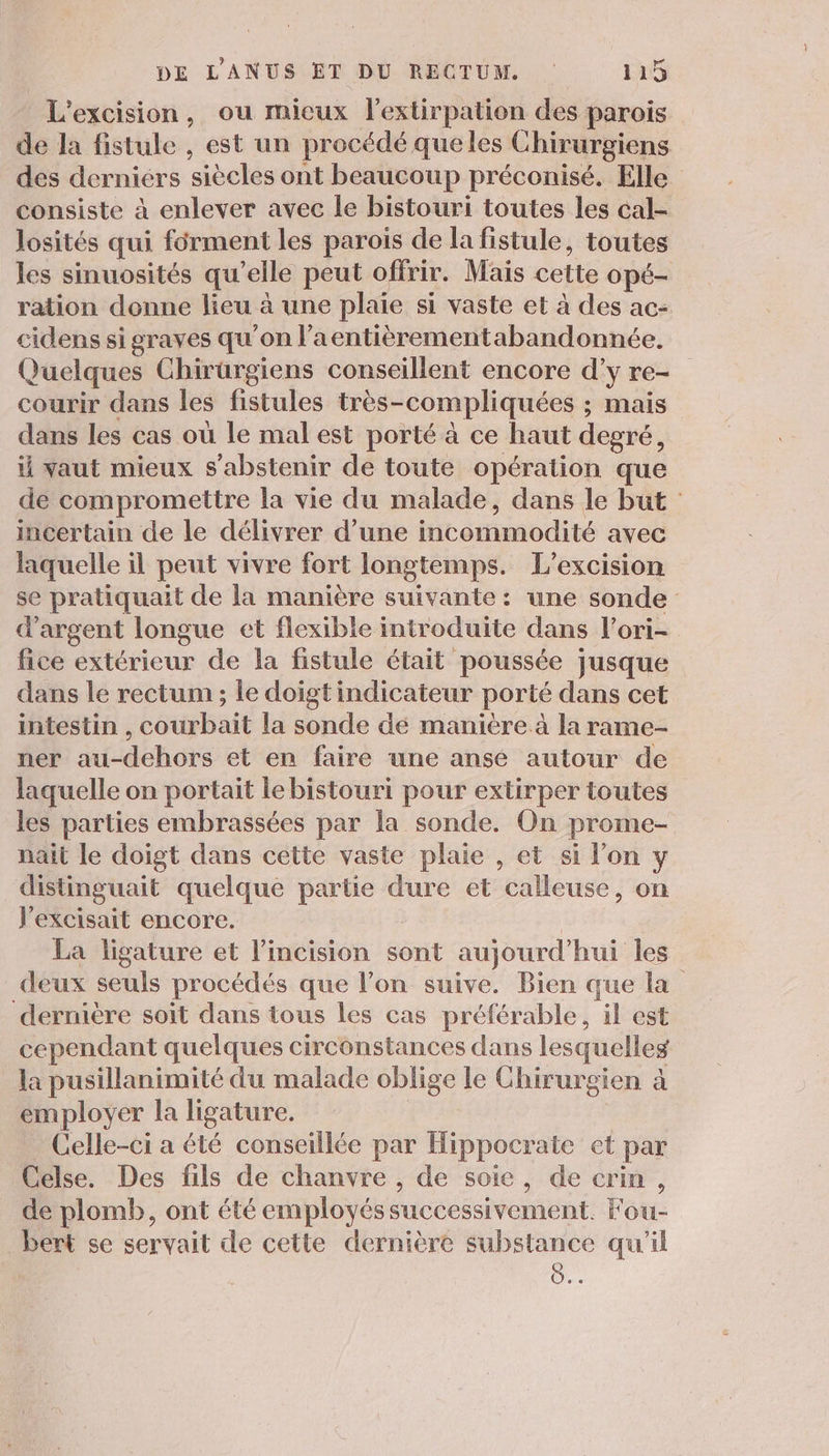 L'excision, ou mieux l'extirpation des parois de la fistule , est un procédé queles Chirurgiens des derniers siècles ont beaucoup préconisé. Elle consiste à enlever avec le bistouri toutes les cal- losités qui férment les parois de la fistule, toutes les sinuosités qu’elle peut offrir. Mais cette Opé- ration donne lieu à une plaie si vaste et à des ac- cidens si graves qu'on l’aentièrementabandonnée. Quelques Chirüargiens conseillent encore d'y re- courir dans les fistules très-compliquées ; ; Mais dans les cas où le mal est porté à ce haut degré, vaut mieux s'abstenir de toute opération que de compromettre la vie du malade, dans le but: incertain de le délivrer d’une incommodité avec laquelle il peut vivre fort longtemps. L'excision se pratiquait de la manière suivante: une sonde d'argent longue et flexible introduite dans l’ori- fice extérieur de la fistule était poussée jusque dans le rectum ; le doigt indicateur porté dans cet intestin , courbait la sonde de manière à la rame- ner au-dehors et en faire une anse autour de laquelle on portait lebistouri pour extirper toutes les parties embrassées par la sonde, On prome- nait le doigt dans cette vaste plaie , et si l'on y distinguait quelque partie dure et calleuse, on l’excisait encore. La ligature et l’incision sont aujourd'hui les deux seuls procédés que l'on suive. Bien que la dernière soit dans tous les cas préférable, il est cependant quelques circonstances dans lesquelles la pusillanimité du malade oblige le Chirurgien à employer la ligature. _ Celle-ci a été conseillée par Hippocrate et par Celse. Des fils de chanvre , de soie, de crim, de plomb, ont été employés successivement. Fou- bert se servait de cette dernière substance qu'il 28