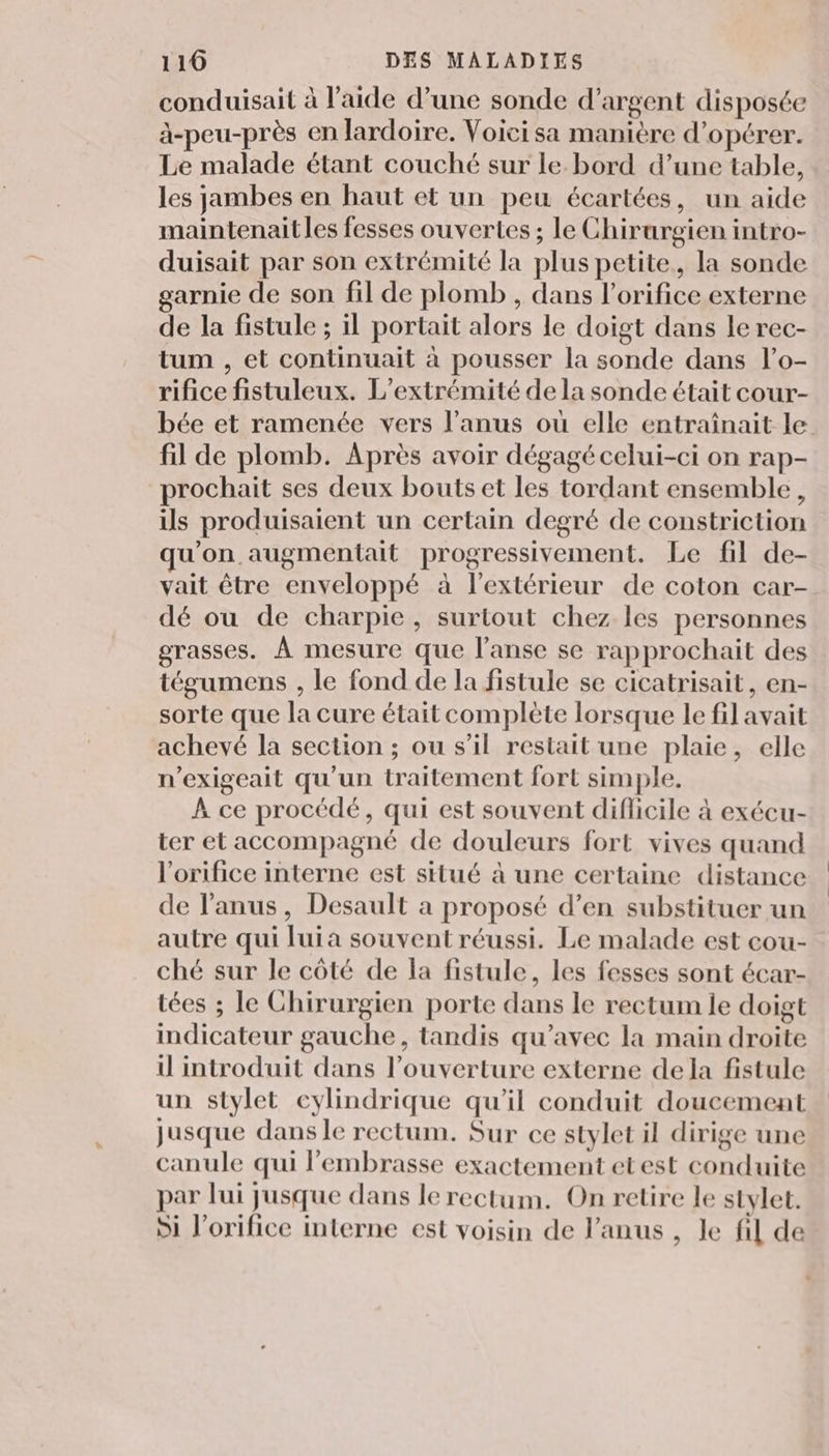 conduisait à l’aide d’une sonde d'argent disposée à-peu-près en lardoire. Voicisa manière d’opérer. Le malade étant couché sur le. bord d’une table, les jambes en haut et un peu écartées, un aide maintenaitles fesses ouvertes ; le Chirurgien intro- duisait par son extrémité la plus petite, la sonde garnie de son fil de plomb , dans l’orifice externe de la fistule ; il portait alors le doigt dans le rec- tum , et continuait à pousser la sonde dans l’o- rifice fistuleux. L’extrémité de la sonde était cour- bée et ramenée vers l'anus où elle entraînait le fil de plomb. Après avoir dégagé celui-ci on rap- prochait ses deux bouts et les tordant ensemble, ils produisaient un certain degré de constriction qu'on augmentait progressivement. Le fil de- vait être enveloppé à l'extérieur de coton car- dé ou de charpie, surtout chez les personnes grasses. À mesure que l’anse se rapprochait des tégumens , le fond de la fistule se cicatrisait, en- sorte que la cure était complète lorsque le fil avait achevé la section ; ou s’il restait une plaie, elle n’exigeait qu'un traitement fort simple. À ce procédé, qui est souvent diflicile à exécu- ter et accompagné de douleurs fort vives quand l'orifice interne est situé à une certaine distance de l'anus, Desault a proposé d’en substituer un autre qui luia souvent réussi. Le malade est cou- ché sur le côté de la fistule, les fesses sont écar- tées ; le Chirurgien porte dans le rectum le doigt indicateur gauche, tandis qu'avec la main droite il introduit dans l’ouverture externe de la fistule un stylet cylindrique qu'il conduit doucement jusque dans le rectum. Sur ce stylet il dirige une canule qui lembrasse exactement etest conduite par lui jusque dans le rectum. On retire le stylet. Si l’orifice interne est voisin de l'anus , le fil de
