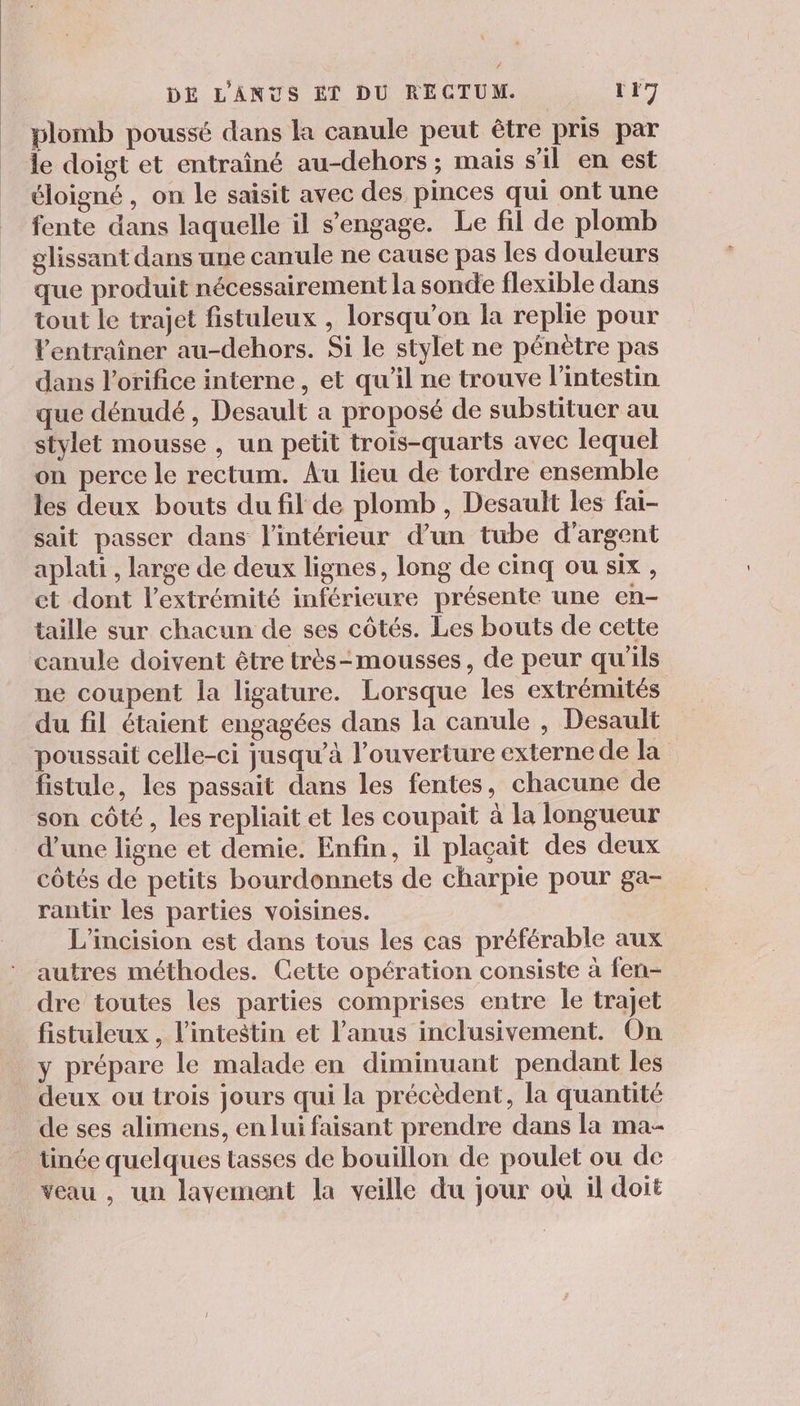 plomb poussé dans la canule peut être pris par le doigt et entraîné au-dehors ; mais s'il en est éloigné , on le saisit avec des pinces qui ont une fente dans laquelle il s'engage. Le fil de plomb glissant dans une canule ne cause pas les douleurs que produit nécessairement la sonde flexible dans tout le trajet fistuleux , lorsqu'on la replie pour Ventraîner au-dehors. Si le stylet ne pénètre pas dans l’orifice interne , et qu’il ne trouve l'intestin que dénudé , Desault a proposé de substituer au stylet mousse , un petit trois-quarts avec lequel on perce le rectum. Au lieu de tordre ensemble les deux bouts du fil de plomb , Desault les fai- sait passer dans l'intérieur d’un tube d'argent aplati , large de deux lignes, long de cinq ou six, et dont l'extrémité inférieure présente une en- taille sur chacun de ses côtés. Les bouts de cette canule doivent être très-mousses, de peur qu'ils ne coupent la ligature. Lorsque les extrémités du fil étaient engagées dans la canule , Desault poussait celle-ci jusqu’à l'ouverture externe de la fistule, les passait dans les fentes, chacune de son côté, les repliait et les coupait à la longueur d’une ligne et demie. Enfin, il plaçait des deux côtés de petits bourdonnets de charpie pour ga- rantir les parties voisines. L’incision est dans tous les cas préférable aux autres méthodes. Gette opération consiste à fen- dre toutes les parties comprises entre le trajet fistuleux , l'intestin et l’anus inclusivement. On y prépare le malade en diminuant pendant les deux ou trois jours qui la précèdent, la quantité de ses alimens, en lui faisant prendre dans la ma- tinée quelques tasses de bouillon de poulet ou de veau , un lavement la veille du jour où il doit