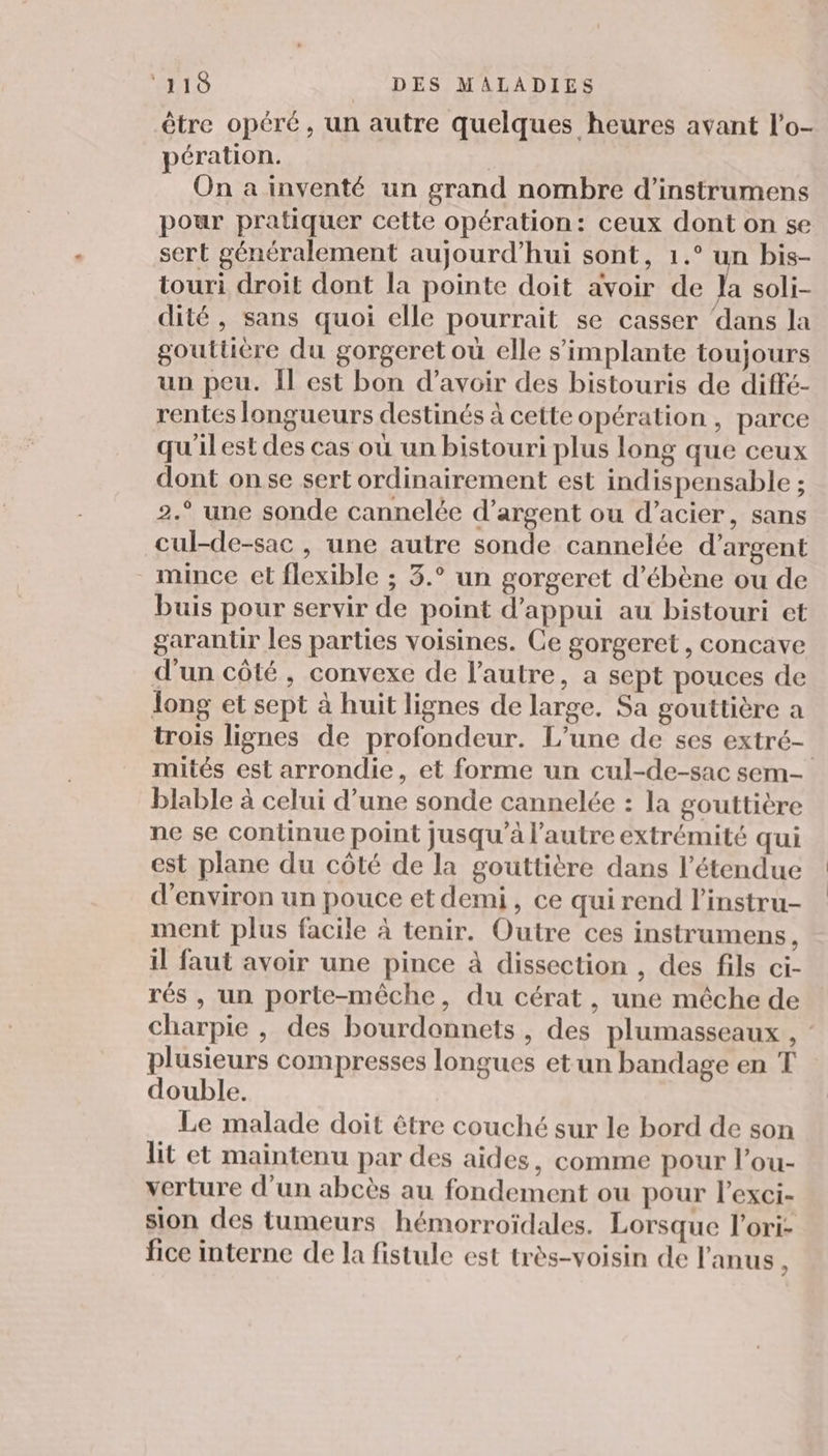 être opéré, un autre quelques heures avant l’o- pération. On a inventé un grand nombre d’instrumens pour pratiquer cette opération: ceux dont on se sert généralement aujourd’hui sont, 1.° un bis- touri droit dont la pointe doit avoir de Ja soli- dité, sans quoi elle pourrait se casser ‘dans la gouttière du gorgeret où elle s'implante toujours un peu. Îl est bon d’avoir des bistouris de diffé- rentés longueurs destinés à cette opération , parce qu'il est des cas où un bistouri plus long que ceux dont onse sert ordinairement est indispensable ; 2.° une sonde cannelée d’argent ou d’acier, sans cul-de-sac , une autre sonde cannelée d'argent mince et flexible ; 3.° un gorgeret d’ébène ou de buis pour servir de point d'appui au bistouri et garantir les parties voisines. Ce gorgeret , concave d'un côté, convexe de l’autre, a sept pouces de long et sept à huit lignes de large. Sa gouttière a trois lignes de profondeur. L'une de ses extré- mités est arrondie, et forme un cul-de-sac sem blable à celui d’une sonde cannelée : la gouttière ne se Continue point jusqu'à l’autre extrémité qui est plane du côté de la gouttière dans l'étendue d'environ un pouce et demi, ce qui rend l’instru- ment plus facile à tenir. Outre ces instrumens, il faut avoir une pince à dissection , des fils ci- rés , un porte-mêche, du cérat, une mêche de charpie , des bourdonnets , des plumasseaux , plusieurs compresses longues etun bandage en T double. Le malade doit être couché sur le bord de son lit et maintenu par des aides, comme pour l’ou- verture d’un abcès au fondement ou pour l’exci- sion des tumeurs hémorroïdales. Lorsque l’ori- fice interne de la fistule est très-voisin de l'anus &lt;