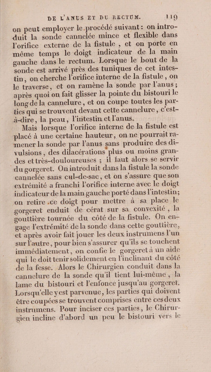 on peut employer le.procédé suivant: on intro- duit la sonde cannelée mince et flexible dans l'orifice externe de la fistule , et on porte en même temps le doigt indicateur de la main gauche dans le rectum. Lorsque le bout de la sonde est arrivé près des tuniques de cet intes- tin, on cherche l’orifice interne de la fistule , on le traverse, et on ramène la sonde par l'anus ; après quoi on fait glisser la pointe du bistouri le long de la cannelure , et on coupe toutes les par- ties qui se trouvent devant cette cannelure , c'est- à-dire, la peau, l’intestin et l'anus. | Mais lorsque l’orifice interne de la fistule est placé à une certaine hauteur, on ne pourrait ra- mener la sonde par anus sans produire des di- vulsions , des dilacérations plus ou moins gran- _des ettrès-douloureusss ; il faut alors se servir du gorgeret. Oniniroduit dans la fistule la sonde cannelée sans cul-de-sac, et on s'assure que son extrémité a franchi lorifice interne avec le doigt indicateur de la main gauche porté dans l'intestin; ‘on relire :ce doigt pour mettre à sa place le gorgeret enduit de cérat sur sa convexité , Ja gouttière tournée du côté de la fistule. On en- gage l'extrémité de la sonde dans cette gouttiere, et après avoir fait jouer les deux instrumens Vun sur l'autre, pour bien s'assurer qu'ils se touchent immédiatement, on confie le gorgeret à un aide qui le doit tenir solidement en l'inclinant du côté de la fesse. Alors le Chirurgien conduit dans la cannelure de la sonde qu'il tient lui-même, la lame du bistouri et l’enfonce jusqu'au gorgcret. Lorsqu'elle yest parvenue, les parties qui doivent être coupées se trouvent comprises entre ces deux instrumens. Pour inciser ces parties, Île Chirur- sien incline d’abord un peu le bisiourt vers le