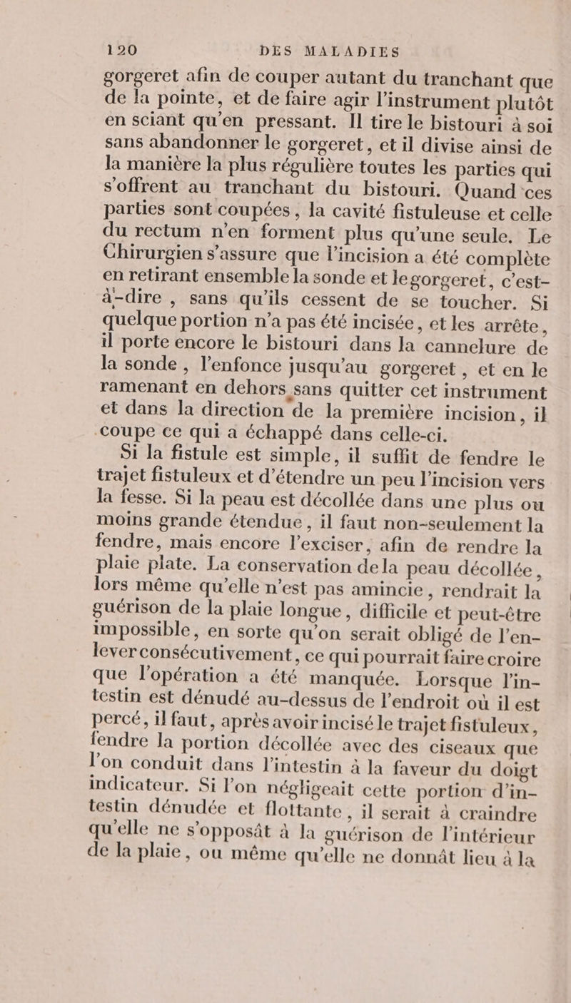 gorgeret afin de couper autant du tranchant que de la pointe, et de faire agir l'instrument plutôt en sciant qu'en pressant. Il tire le bistouri à soi sans abandonner le gorgeret, et il divise ainsi de la manière la plus régulière toutes les parties qui s'offrent au tranchant du bistouri. Quand'ces parties sont coupées , la cavité fistuleuse et celle du rectum n’en forment plus qu’une seule. Le Chirurgien s'assure que l’incision a été complète en retirant ensemble la sonde et legorgeret, c’est- à-dire , sans qu'ils cessent de se toucher. Si quelque portion n’a pas été incisée, et les arrête : il porte encore le bistouri dans la cannelure de la sonde , l'enfonce jusqu'au gorgeret , et en le ramenant en dehors sans quitter cet instrument et dans la direction de la première incision, il Coupe ce qui a échappé dans celle-ci. Si la fistule est simple, il suffit de fendre le trajet fistuleux et d'étendre un peu l’incision vers la fesse. Si la peau est décollée dans une plus ou moins grande étendue , il faut non-seulement la fendre, mais encore l’exciser, afin de rendre la plaie plate. La conservation dela peau décollée x lors même qu’elle n’est pas amincie , rendrait la guérison de la plaie longue, difficile et peut-être impossible, en sorte qu’on serait obligé de l’en- lever consécutivement, ce qui pourrait faire croire que l'opération a été manquée. Lorsque l'in- testin est dénudé au-dessus de l'endroit où il est percé, il faut, aprèsavoirinciséle trajet fistuleux, fendre la portion décollée avec des ciseaux que l’on conduit dans l'intestin à la faveur du doigt indicateur. Si on négligeait cette portion d’in- testin dénudée et flottante , il serait à craindre qu'elle ne s’opposät à la guérison de l'intérieur de la plaie, ou même qu’elle ne donnât lieu à la