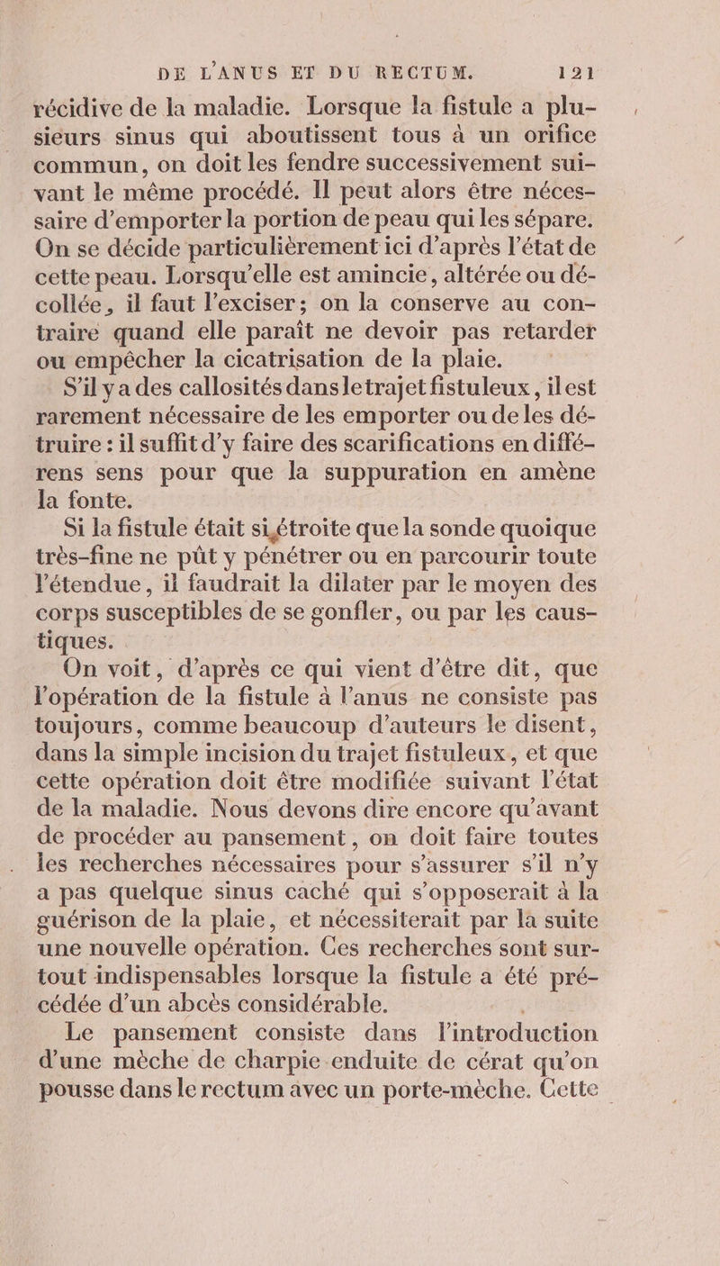 récidive de la maladie. Lorsque la fistule a plu- sieurs sinus qui aboutissent tous à un orifice commun, on doit les fendre successivement sui- vant le même procédé. Il peut alors être néces- saire d’emporter la portion de peau qui les sépare. On se décide particulièrement i ici d'apres l’état de cette peau. Lorsqu'elle est amincie, altérée ou dé- collée, il faut l’exciser; on la Come au con- traire quand elle paraît ne devoir pas retarder ou empêcher la cicatrisation de la plaie. _S'ilyades callosités dansletrajet fistuleux , ilest rarement nécessaire de les emporter ou de les dé- truire : il suffit d’y faire des scarifications en diffé- rens sens pour que la suppuration en amène la fonte. Si la fistule était siétroite que la sonde quoique très-fine ne püt y pénétrer ou en parcourir toute ‘étendue, il faudrait la dilater par le moyen des corps susceptibles de se gonfler, ou par les caus- tiques. On voit, d’après ce qui vient d’être dit, que l'opération de la fistule à l’anus ne consiste pas toujours, comme beaucoup d'auteurs le disent, dans la simple incision du trajet fistuleux,, et que cette opération doit être modifiée suivant l'état de la maladie. Nous devons dire encore qu'avant de procéder au pansement , on doit faire toutes les recherches nécessaires pour s'assurer s'il n’y a pas quelque sinus caché qui s’opposerait à la guérison de la plaie, et nécessiterait par la suite une nouvelle opération. Ces recherches sont sur- tout indispensables lorsque la fistule a été pré- cédée d’un abcès considérable. Le pansement consiste dans l'introduction d’une mèche de charpie -enduite de cérat qu’on pousse dans le rectum avec un porte-mèche. Cette”