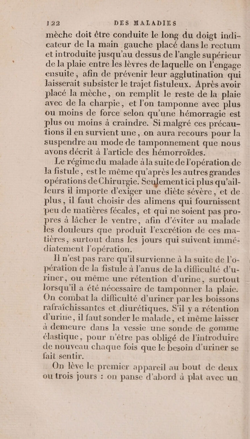 mèche doit être conduite le long du doigt indi- cateur de la main gauche placé dans le rectum et introduite jusqu’au dessus de l’angle supérieur de la plaie entre les lèvres de laquelle on l’engage ensuite, afin de prévenir leur agglutination qui laisserait subsister le trajet fistuleux. Après avoir placé la mèche, on remplit le reste de la plaie avec de la charpie, et l’on tamponne avec plus ou moins de force selon qu’une hémorragie est plus ou moins à craindre. Si malgré ces précau- tions il en survient une, on aura recours pour la suspendre au mode de tamponnement que nous avons décrit à l’article des hémorroïdes. Le régime du malade à la suite de l'opération de la fistule , estle même qu'après les autres grandes opérations de Chirurgie. Seulement ici plus qu'’ail- leurs il importe d’exiger une diète sévère, et de. plus, il faut choisir des alimens qui fournissent peu de matières fécales, et qui ne soient pas pro- pres à lâcher le ventre, afin d'éviter au malade les douleurs que produit l’excrétion de ces ma- ticres, surtout dans les jours qui suivent immé- diatement l'opération. Il n'est pas rare qu’il survienne à la suite de l’o- pération de la fistule à l'anus de la difficulté d’u- riner, ou même une rétention d'urine, surtout lorsqu'il a été nécessaire de tamponner la plaie. On combat la difficulté d’uriner par les boissons rafraîchissantes et diurétiques. S'il y a rétention d'urine, il faut sonder le malade, et même laisser à demeure dans la vessie une sonde de gomme élastique, pour n'être pas obligé de l'introduire de nouveau chaque fois que le besoin d’uriner se fait sentir. On lève le premier appareil au bout de deux ou {rois jours : on panse d’abord à plat avec un