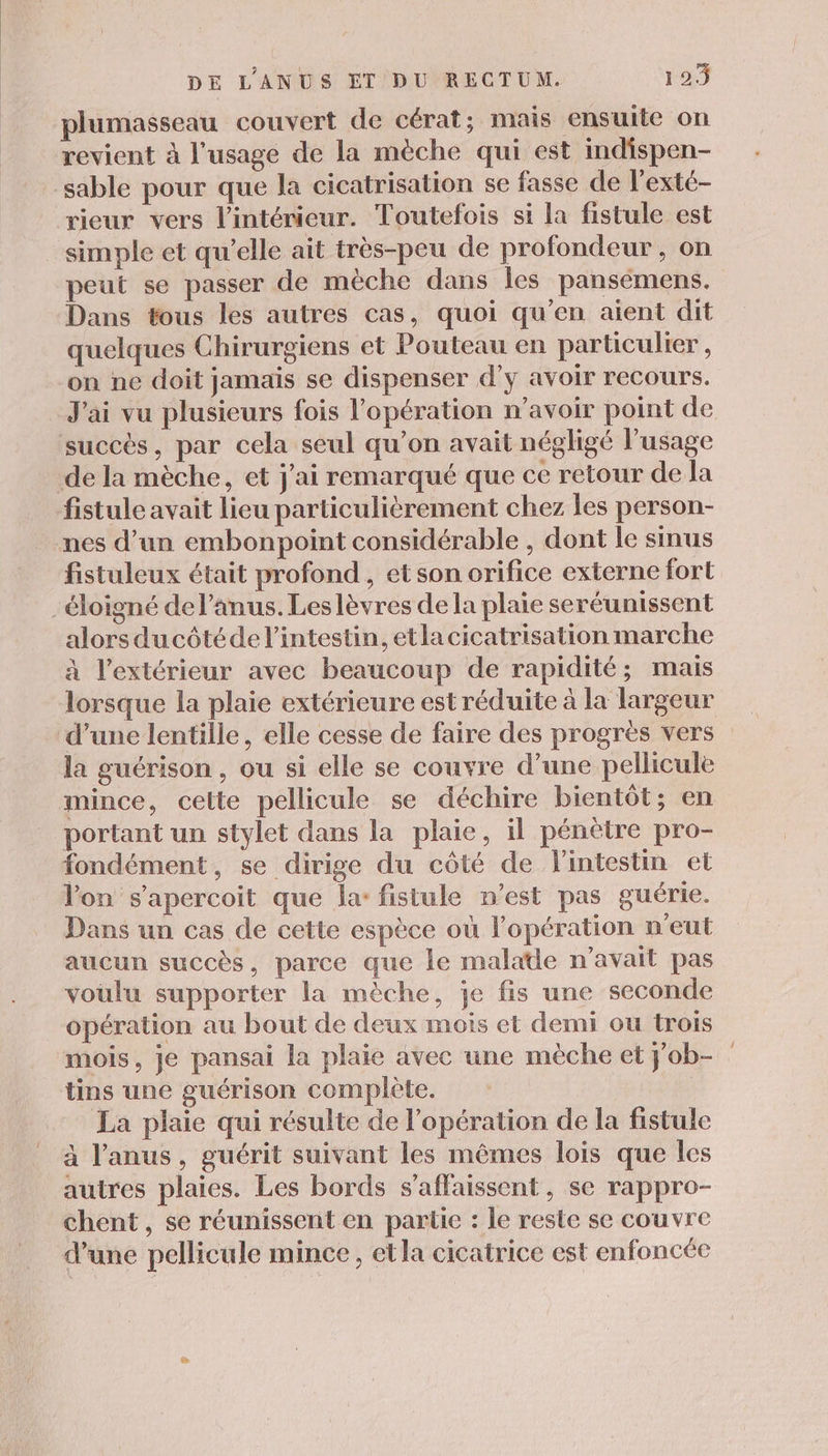 plumasseau couvert de cérat; mais ensuite on revient à l'usage de la mèche qui est indispen- sable pour que la cicatrisation se fasse de l'exté- rieur vers l’intérieur. Toutefois si la fistule est simple et qu’elle ait très-peu de profondeur, on peut se passer de mèche dans les pansémens. Dans tous les autres cas, quoi qu’en aient dit quelques Chirurgiens et Pouteau en particulier, on ne doit jamais se dispenser d'y avoir recours. J'ai vu plusieurs fois l'opération n'avoir point de succès, par cela seul qu’on avait négligé l'usage de la mèche, et j'ai remarqué que ce retour de la fistule avait lieu particulièrement chez les person- nes d’un embonpoint considérable , dont le smus fistuleux était profond, et son orifice externe fort -éloigné del’anus. Leslèvres de la plaie seréunissent alors ducôtéde l'intestin, et la cicatrisation marche à l’extérieur avec beaucoup de rapidité; mais lorsque la plaie extérieure est réduite à la largeur d’une lentille, elle cesse de faire des progrès vers la guérison , ou si elle se couvre d’une pellicule mince, cette pellicule se déchire bientôt; en portant un stylet dans la plaie, il pénètre pro- fondément, se dirige du côté de l'intestin et l'on s’apercoit que la: fistule n’est pas guérie. Dans un cas de cette espèce où l'opération n'eut aucun succès, parce que le malade n'avait pas voulu supporter la mèche, je fis une seconde opération au bout de deux mois et demi ou trois mois, je pansai la plaie avec une mèche et j'ob- tins une guérison complète. La plaie qui résulte de l'opération de la fistule à l'anus, guérit suivant les mêmes lois que les autres plaies. Les bords s’affaissent, se rappro- chent, se réunissent en partie : le reste se couvre d’une pellicule mince, etla cicatrice est enfoncée