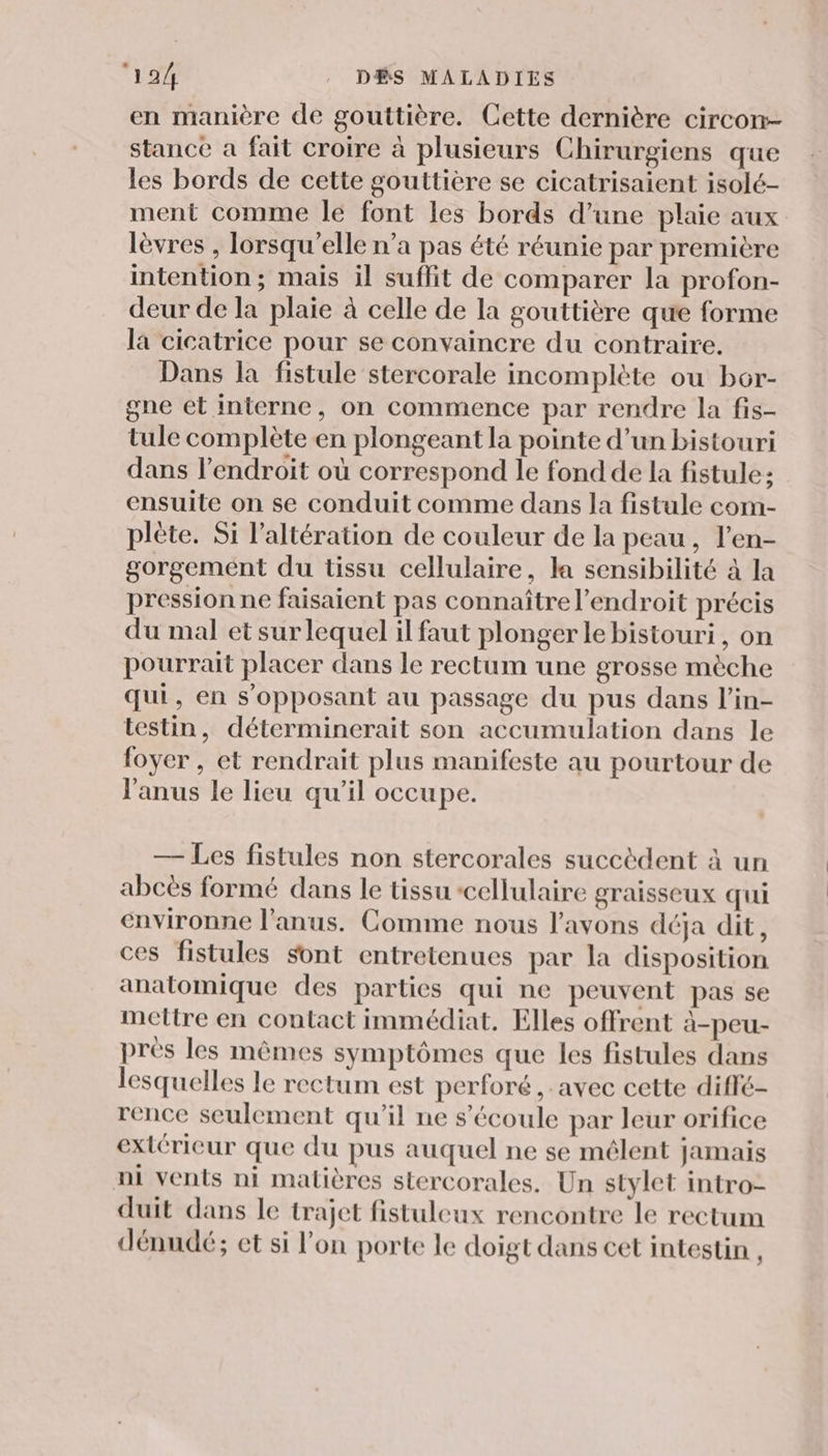 en manière de gouttière. Cette dernière circon- stance a fait croire à plusieurs Chirurgiens que les bords de cette gouttière se cicatrisaient isolé- ment comme le font les bords d’une plaie aux lèvres , lorsqu'elle n’a pas été réunie par première intention ; mais il suffit de comparer la profon- deur de la plaie à celle de la gouttière que forme la cicatrice pour se convaincre du contraire. Dans la fistule stercorale incomplète ou bor- gne et interne, on commence par rendre la fis- tule complète en plongeant la pointe d’un bistouri dans l'endroit où correspond le fond de la fistule: ensuite on se conduit comme dans la fistule com- plète. Si l’altération de couleur de la peau, l'en- gorgemént du tissu cellulaire, la sensibilité à la pression ne faisaient pas connaître l'endroit précis du mal et sur lequel il faut plonger le bistouri, on pourrait placer dans le rectum une grosse mèche qui, en s’opposant au passage du pus dans l’in- testin, déterminerait son accumulation dans le foyer , et rendrait plus manifeste au pourtour de l'anus le lieu qu’il occupe. — Les fistules non stercorales succèdent à un abcès formé dans le tissu cellulaire graisseux qui environne l'anus. Comme nous l'avons déja dit, ces fistules sont entretenues par la disposition anatomique des parties qui ne peuvent pas se mettre en contact immédiat. Elles offrent à-peu- près les mêmes symptômes que les fistules dans lesquelles le rectum est perforé , avec cette diffé- rence seulement qu'il ne s'écoule par leur orifice extérieur que du pus auquel ne se mêlent jamais ni vents ni matières stercorales. Un stylet intro- duit dans le trajet fistuleux rencontre le rectum dénudé; et si l'on porte le doigt dans cet intestin ,