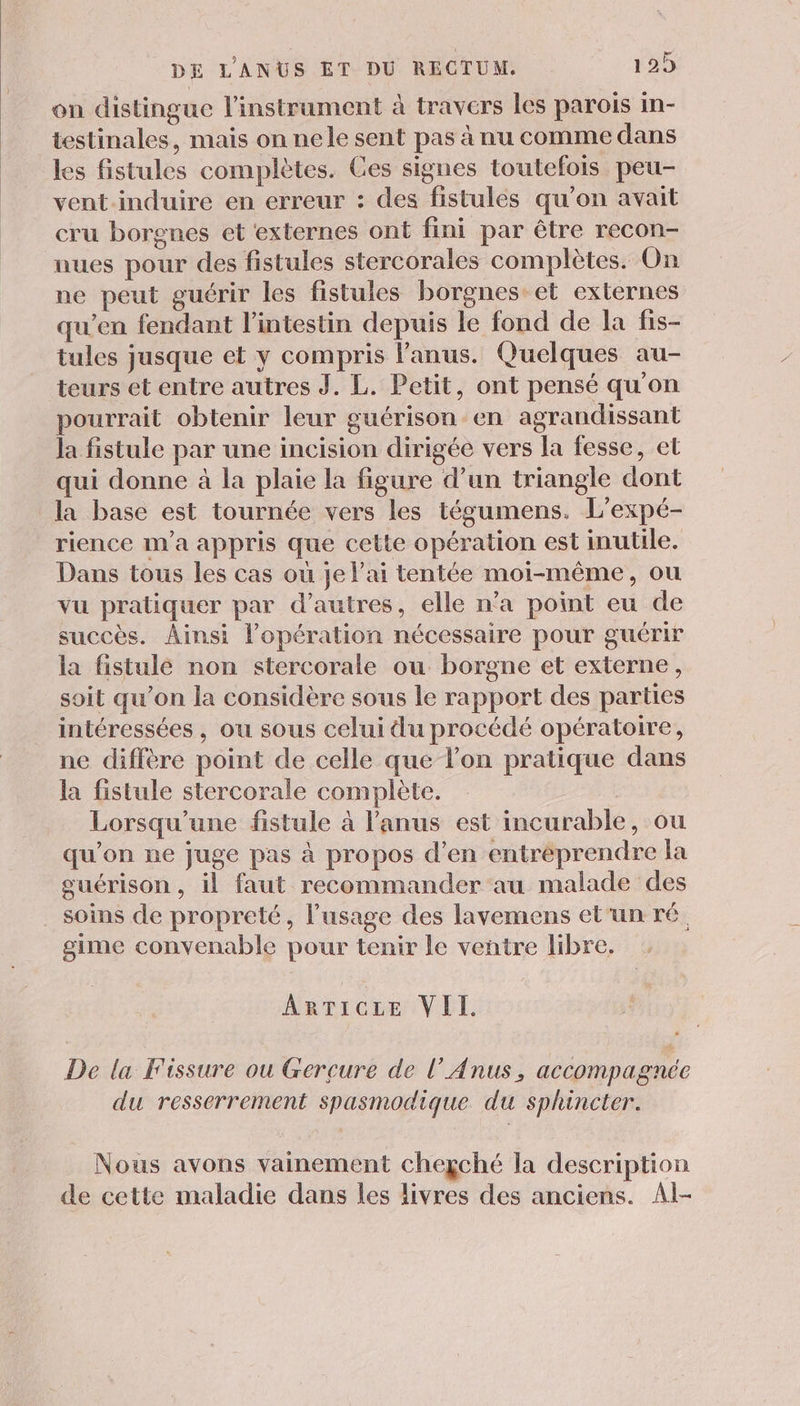 on distingue l'instrument à travers les parois in- testinales, mais on nele sent pas à nu comme dans les fistules complètes. Ges signes toutefois peu- vent induire en erreur : des fistules qu’on avait cru borgnes et ‘externes ont fini par être recon- nues pour des fistules stercorales complètes. On ne peut guérir les fistules borgnes et externes qu’en fendant l’intestin depuis le fond de la fis- tules jusque et y compris l'anus. Quelques au- teurs et entre autres J. L. Petit, ont pensé qu'on pourrait obtenir leur guérison en agrandissant la fistule par une incision dirigée vers la fesse, et qui donne à la plaie la figure d’un triangle dont la base est tournée vers les tégumens. L'expé- rience m'a appris que cette opération est inutile. Dans tous les cas où je l'ai tentée moi-même, ou vu pratiquer par d’autres, elle n’a point eu de succès. Ainsi l'opération nécessaire pour guérir la fistule non stercorale ou borgne et externe, soit qu'on la considère sous le rapport des parties intéressées, ou sous celui du procédé opératoire, ne diffère point de celle que lon pratique dans la fistule stercorale complète. | Lorsqu'une fistule à l'anus est incurable, ou qu’on ne juge pas à propos d’en entreprendre la guérison, il faut recommander au malade des soins de propreté, l’usage des lavemens et'un ré gime convenable pour tenir le ventre libre. ARTICLE VII. De la Fissure ou Gercure de l’Anus, accompagnée du resserrement spasmodique du sphincter. Nous avons vainement chegché la description de cette maladie dans les livres des anciens. Al-