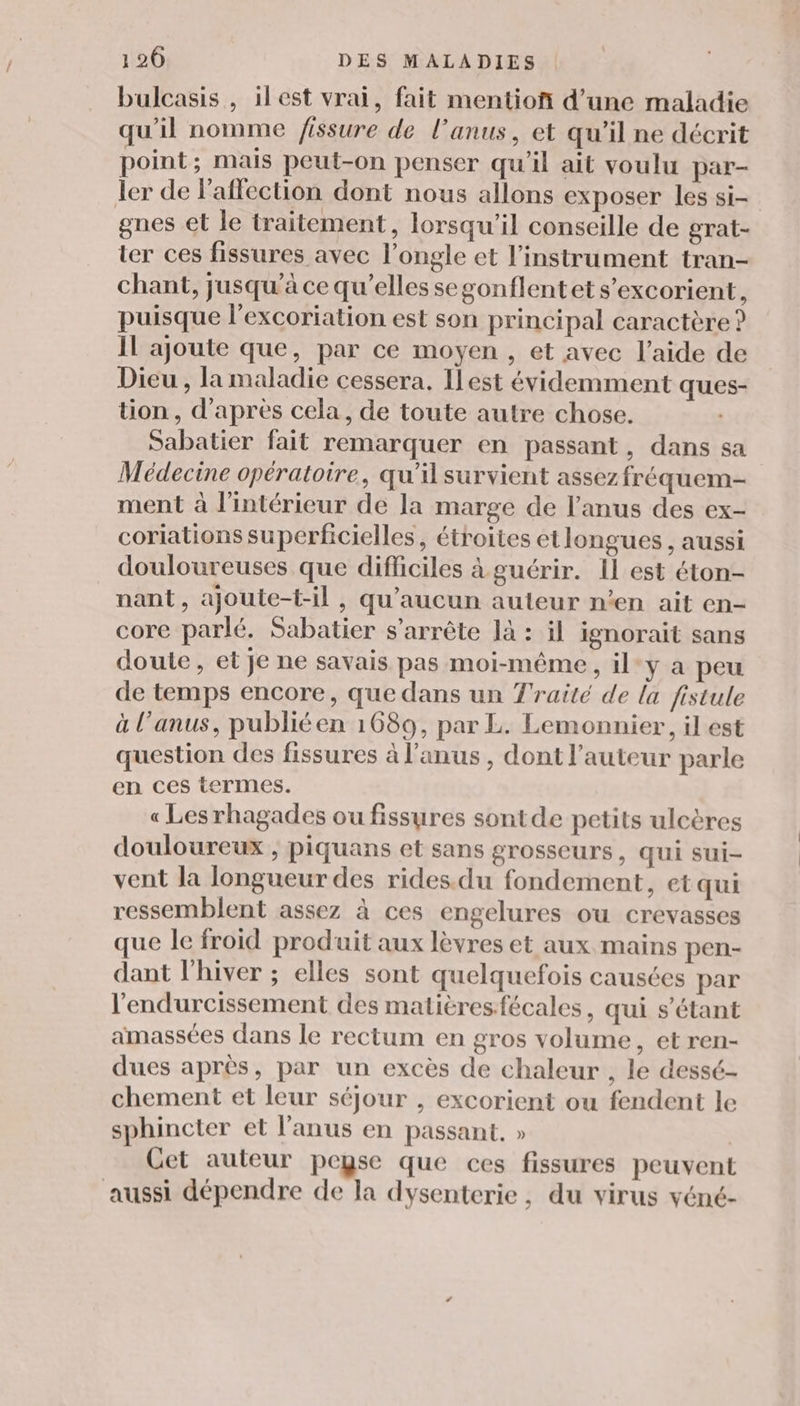 bulcasis , ilest vrai, fait mentioñ d’une maladie qu'il nomme fissure de l'anus, et qu’il ne décrit point; mais peut-on penser qu'il ait voulu par- ler de Pallection dont nous allons exposer les si- gnes et le traitement, lorsqu'il conseille de grat- ter ces fissures avec l’ongle et l'instrument tran- chant, jusqu’à ce qu’elles segonflentet s’excorient, puisque l’excoriation est son principal caractère ? Il ajoute que, par ce moyen , et avec l’aide de Dieu , la maladie cessera. Ilest évidemment ques- tion, d'après cela, de toute autre chose. Sabatier fait remarquer en passant, dans sa Médecine opératoire, qu'il survient assez fréquem- ment à l'intérieur de la marge de l'anus des ex- coriations superficielles, étroites etlongues , aussi douloureuses que difficiles à guérir. 1l est éton- nant, ajoute-t-il, qu'aucun auteur n’en ait en- core parlé. Sabatier s'arrête là : il ignorait sans doute, et Je ne savais pas moi-même, il:y a peu de temps encore, que dans un Traité de la fistule à l’anus, publié en 1689, par L. Lemonnier, il est question des fissures à l'anus , dont l’auteur parle en ces termes. « Les rhagades ou fissures sontde petits ulcères douloureux ; piquans et sans grosseurs, qui sui- vent la longueur des rides.du fondement, et qui ressemblent assez à ces engelures ou crevasses que le froid produit aux lèvres et aux mains pen- dant l'hiver ; elles sont quelquefois causées par l'endurcissement des malitresfécales, qui s'étant amassées dans le rectum en gros volume, et ren- dues après, par un excès de chaleur , le dessé- chement et leur séjour , excorient ou fendent le sphincter et l'anus en passant. » Cet auteur peyse que ces fissures peuvent aussi dépendre de la dysenterie , du virus véné-