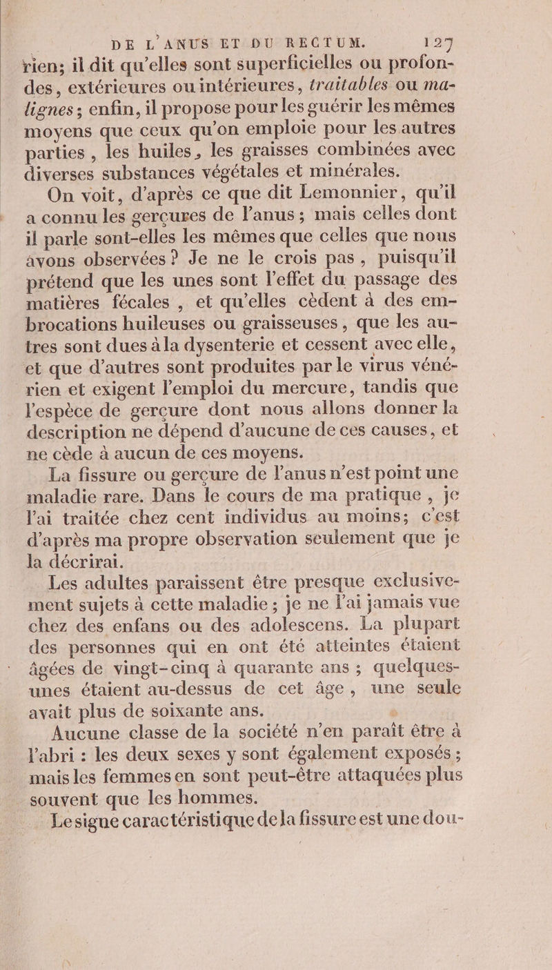 rien; il dit qu’elles sont superficielles ou profon- des, extérieures ou intérieures, traitables ou ma- lignes ; enfin, il propose pour les guérir les mêmes moyens que ceux qu'on emploie pour les autres parties , les huiles, les graisses combinées avec diverses substances végétales et minérales. On voit, d’après ce que dit Lemonnier, qu'il a connu les gercures de l’anus ; mais celles dont il parle sont-elles les mêmes que celles que nous avons observées ? Je ne le crois pas, puisqu'il prétend que les unes sont l'effet du passage des matières fécales , et qu’elles cèdent à des em- brocations huileuses ou graisseuses, que les au- tres sont dues à la dysenterie et cessent avec elle, et que d’autres sont produites par le virus véné- rien et exigent l'emploi du mercure, tandis que l'espèce de gerçure dont nous allons donner la description ne dépend d'aucune de ces causes, et ne cède à aucun de ces moyens. La fissure ou gercure de l'anus n’est point une maladie rare. Dans le cours de ma pratique, je l'ai traitée chez cent individus au moins; cest d’après ma propre observation seulement que je la décrirai. Les adultes paraissent être presque exclusive- ment sujets à cette maladie; je ne l'ai jamais vue chez des enfans ou des adolescens. La plupart des personnes qui en ont été atteintes élaient âgées de vingt-cinq à quarante ans ; quelques- unes étaient au-dessus de cet âge, une seule avait plus de soixante ans. Aucune classe de la société n’en paraît être à l'abri : les deux sexes y sont également exposés ; mais les femmes en sont peut-être attaquées plus souvent que les hommes. Lesigne caractéristique de la fissure est une dou-