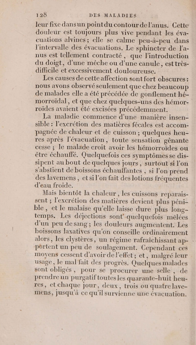 leur fixe dans un pointdu contour del’anus. Cette douleur est toujours plus vive pendant les éva- cualions alvines; elle se calme peu-à-peu dans l'intervalle des évacuations. Le sphincter de l'a- nus est tellement contracté, que l'introduction du doigt, d’une mêche ou d’une canule, est très- difficile et excessivement douloureuse. __ Les causes de cette affection sont fort obscures: nous avons observé seulement que chez beaucoup de malades elle a été précédée de gonflement hé- morroïdal, et que chez quelques-uns des hémor- roïdes avaient été excisées précédemment. La maladie commence d’une manière insen- sible : l’excrétion des matières fécales est accom- pagnée de chaleur et de cuisson ; quelques heu- res apres l'évacuation, toute sensation gênante cesse ; le malade croit avoir les hémorroïdes ou être échauffé. Quelquefois ces symptômes se dis- sipent au bout de quelques jours, surtout si l'on s’'abstient de boissons échauffantes , si l’on prend des lavemens, et si l’on fait des lotions fréquentes d’eau froide. Mais bientôt la chaleur , les cuissons reparais- sent ; l'excrétion des matières devient plus péni- ble, et le malaise qu’elle laisse dure plus long- temps. Les déjections sont'-quelquefois mélces d’un peu desang ; les douleurs augmentent. Les boissons laxatives qu’on conseille ordinairement alors, les clystères, un régime rafraîchissant ap- portent un peu de soulagement. Cependant ces moyens cessent d'avoir de l'effet; et, malgré leur usage, le mal fait des progrès. Quelques malades sont obligés, pour se procurer une selle , de prendre un purgatif toutes les quarante-huit heu- res, et chaque jour, deux, trois ou quatre lave- mens, Jusqu'à ce qu'il survienne une évacuation.