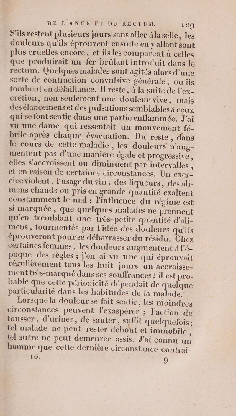 S'ils restent plusieurs jours sans aller à la selle , les douleurs qu'ils éprouvent ensuite en y allant sont * plus cruelles encore, et ils les comparent à celles que produirait un fer brûlant introduit dans le rectum. Quelques malades sont agités alors d’une sorte de contraction convulsive générale, ou ils tombent en défaillance. I reste, à la suite de l’ex- crétion, non seulement une douleur vive, mais des élancemens et des pulsations semblables à ceux qui se font sentir dans une partie enflammée., J'ai vu une dame qui ressentait un mouvement fé- brile après chaque évacuation. Du reste, dans le cours de cette maladie , les douleurs n'aug- mentent pas d’une manière égale et progressive s elles s'accroissent ou diminuent par intervalles k et en raison de certaines circonstances. Un exer- cice violent, l'usage du vin, des liqueurs, des ali- mens chauds ou pris en grande quantité exaltent constamment le mal ; Pinfluence du régime est si marquée , que quelques malades ne prennent qu'en tremblant une très-petite quantité d’ali- mens , tourmentés par l'idée des douleurs qu'ils éprouveront pour se débarrasser du résidu. Chez certaines femmes, les douleurs augmentent à l’é- poque des règles ; j'en ai vu une qui éprouvait régulièrement tous les huit jours un accroisse- ment très-marqué dans ses souffrances : il est pro- . bable que cette périodicité dépendait de quelque particularité dans les habitudes de la malade.’ Lorsque la douleur se fait sentir, les moindres circonstances peuvent l’exaspérer ; l'action de tousser, d’uriner, de sauter, suffit quelquefois ; tel malade ne peut rester debout et immobile ; tel autre ne peut demeurer assis. J'ai connu un homme que cette dernière circonstance contrai- 10. \ 9