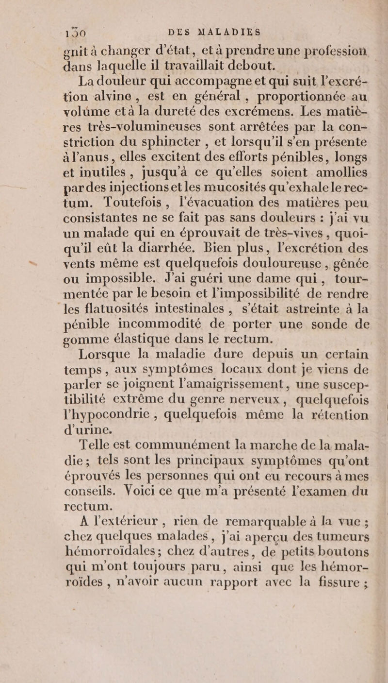 gnit à changer d'état, et à prendre une profession dans laquelle il travaillait debout. La douleur qui accompagne et qui suit l’exeré- tion alvine , est en général, proportionnée au volume et à la dureté des excrémens. Les matiè- res très-volumineuses sont arrêtées par la con- striction du sphincter , et lorsqu'il s’en présente à l'anus, elles excitent des efforts pénibles, longs et inutiles, jusqu'à ce qu’elles soient amollies par des injections et les mucosités qu’exhalele rec- tum. Toutefois, l'évacuation des matières peu consistantes ne se fait pas sans douleurs : j'ai vu un malade qui en éprouvait de très-vives , quoi- qu'il eût la diarrhée. Bien plus, l’excrétion des vents même est quelquefois douloureuse , gênée ou impossible. J’ai guéri une dame qui, tour- mentée par le besoin et l'impossibilité de rendre les flatuosités intestinales , s'était astreinte à la pénible incommodité de porter une sonde de gomme élastique dans le rectum. Lorsque la maladie aure depuis un certain temps, aux symptômes locaux dont je viens de parler se joignent l’amaigrissement, une suscep- übilité extrême du genre nerveux, quelquefois l'hypocondrie , quelquefois même la rétention d'urine. Telle est communément la marche de la mala- die; tels sont les principaux symptômes qu'ont éprouvés les personnes qui ont eu recours à mes conseils. Voici ce que m'a présenté l'examen du rectum. A l'extérieur , rien de remarquable à la vue ; chez quelques malades , J'ai aperçu des tumeurs hémorroïdales ; chez d’autres, de petits boutons qui m'ont toujours paru, ainsi que les hémor- roïdes , n'avoir aucun rapport avec la fissure ;