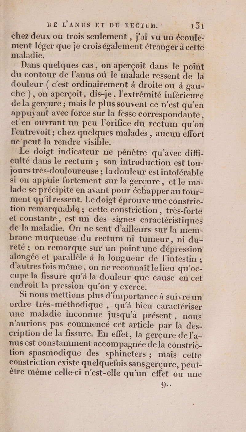 chez deux ou trois seulement , j'ai vu un écoule- ment léger que je crois également étranger à cette maladie. De. Dans quelques cas, on aperçoit dans le point du contour de l'anus où le malade ressent de la douleur ( c’est ordinairement à droite ou à gau- che ), on aperçoit, dis-je, l'extrémité inférieure de la gerçure ; mais le plus souvent ce n’est qu’en appuyant avec force sur la fesse correspondante, et en ouvrant un peu l’orifice du rectum qu’on l'entrevoit ; chez quelques malades , aucun effort ne peut la rendre visible. | Le doigt indicateur ne pénètre qu'avec diffi- Culté dans le rectum ; son introduction est tou- jours très-douloureuse ; la douleur est intolérable si on appuie fortement sur la gercure, et le ma- lade se précipite en avant pour échapper au tour- ment qu'ilressent. Le doigt éprouve une constric- tion remarquable ; cette constriction , très-forte et constante, est un des signes caractéristiques de la maladie. On ne sent d’ailleurs sur la mem- brane muqueuse du rectum ni tumeur, ni du- reté ; On remarque sur un point une dépression alongée et parallèle à la longueur de l'intestin : d'autres fois même, on ne reconnaîtlelieu qu'oc- cupe la fissure qu’à la douleur que cause en cet endroit la pression qu’on y exerce. Si nous mettions plus d'importance à suivre un ordre très-méthodique , qu’à bien caractériser une maladie inconnue jusqu'à présent, nous n'aurions pas commencé cet article par la des- cription de la fissure. En effet, la gerçure del'a- nus est constamment accompagnée de la constric- tion spasmodique des sphincters : mais cette constriction existe quelquefois sans gercure, peut- être même celle-ci n'est-elle qu’un effet ou une O..