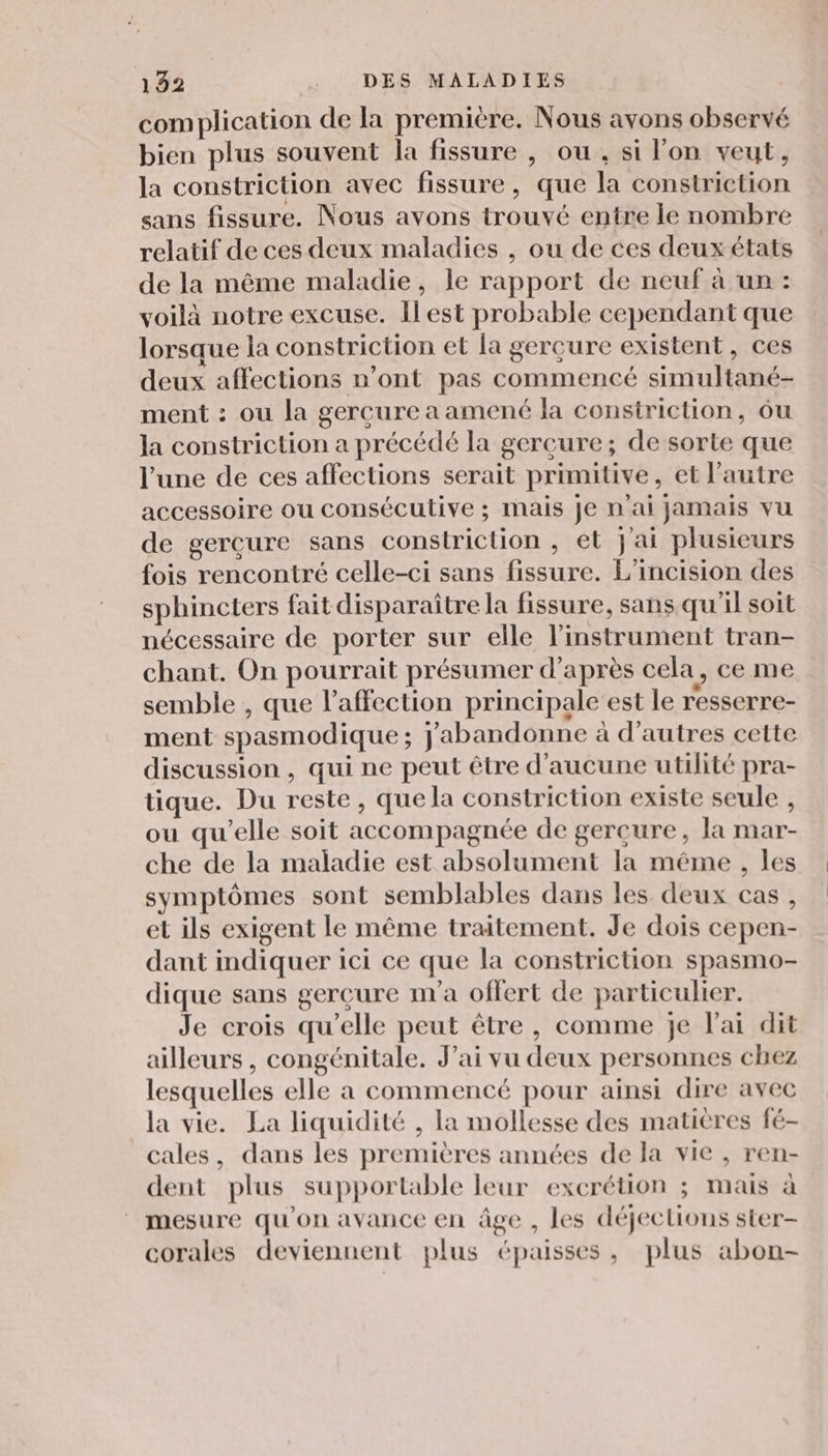 complication de la première. Nous avons observé bien plus souvent la fissure , ou , si lon veut, la constriction avec fissure, que la constriction sans fissure. Nous avons trouvé entre le nombre relatif de ces deux maladies , ou de ces deux états de la même maladie, le rapport de neuf à un : voilà notre excuse. Ilest probable cependant que lorsque la constriction et la gerçure existent, ces deux affections n’ont pas commencé simultané- ment : ou la gercure a amené la constriction, ôu la constriction a précédé la gercure; de sorte que l’une de ces affections serait primitive, et l’autre accessoire ou consécutive ; mais je n'ai jamais vu de gercure sans constriction , et jai plusieurs fois rencontré celle-ci sans fissure. L’incision des sphincters fait disparaître la fissure, sans qu'il soit nécessaire de porter sur elle l'instrument tran- chant. On pourrait présumer d’après cela, ce me semble , que l'affection principale est le r'esserre- ment spasmodique ; j'abandonne à d’autres cette discussion , qui ne peut être d'aucune utilité pra- tique. Du reste, que la constriction existe seule , ou qu’elle soit accompagnée de gercure, la mar- che de la maladie est absolument la même , les symptômes sont semblables dans les deux cas, et ils exigent le même traitement. Je dois cepen- dant indiquer ici ce que la constriction spasmo- dique sans gercure nv'a offert de particulier. Je crois qu’elle peut être, comme je l'ai dit ailleurs , congénitale. J'ai vu deux personnes chez lesquelles elle a commencé pour ainsi dire avec la vie. La liquidité , la mollesse des matières fé- cales, dans les premières années de la vie , ren- dent plus supportable leur excrétion ; mais à mesure qu'on avance en âge , les déjections ster- corales deviennent plus épaisses, plus abon-