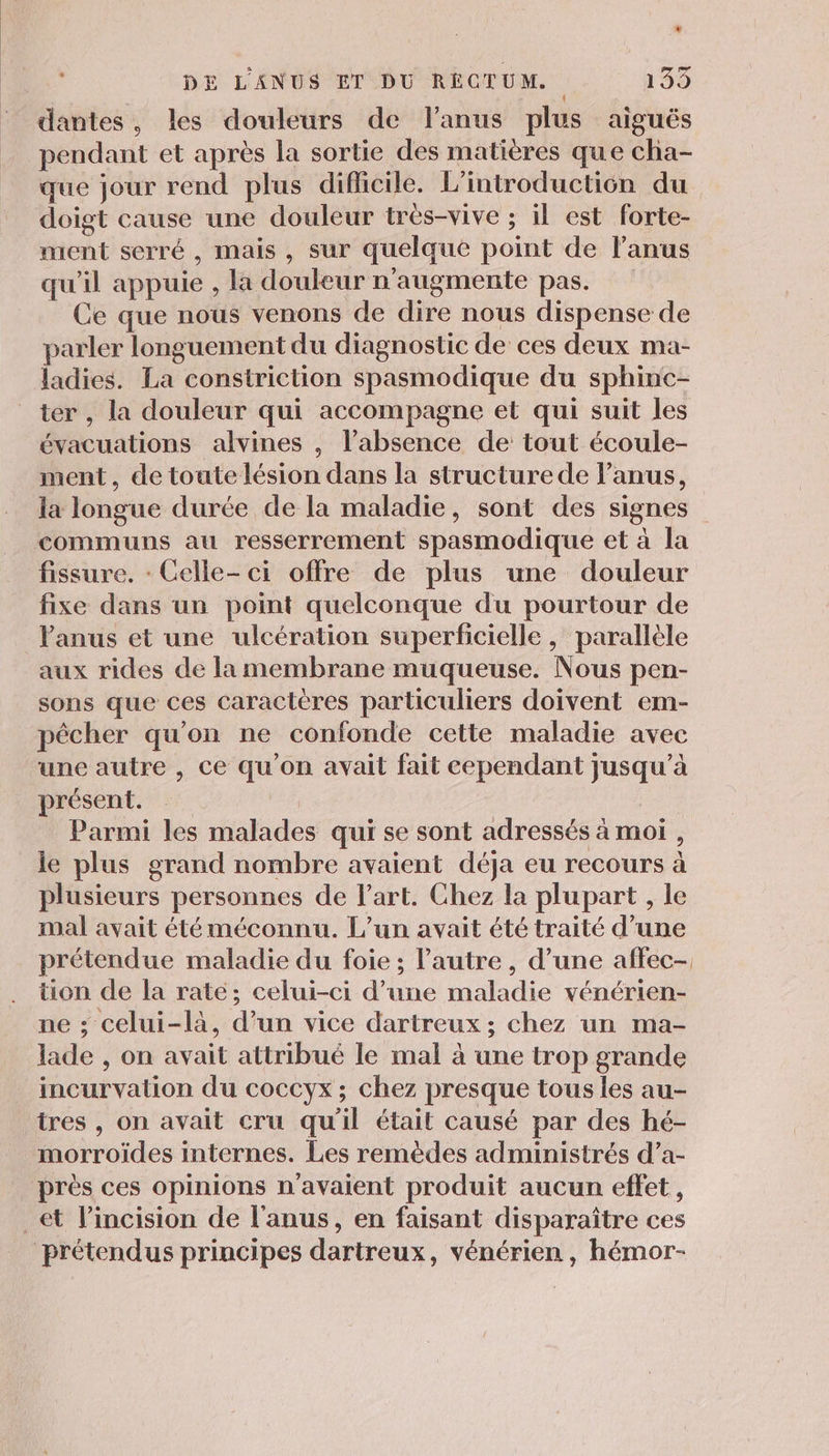 ” DE L'ANUS ET DU RÉCTUM. 159 dantes, les douleurs de l'anus plus aiguës pendant et après la sortie des matières que cha- que jour rend plus dificile. L'introduction du doigt cause une douleur très-vive ; il est forte- ment serré , mais , sur quelque point de l'anus qu'il appuie , la douleur n'augmente pas. Ce que nous venons de dire nous dispense de parler longuement du diagnostic de ces deux ma- ladies. La constriction spasmodique du sphinc- ter , la douleur qui accompagne et qui suit les évacuations alvines , l’absence de tout écoule- ment, de toute lésion dans la structure de lanus, la longue durée de la maladie, sont des signes communs au resserrement spasmodique et à la fissure. : Celle- ci offre de plus une douleur fixe dans un point quelconque du pourtour de l'anus et une ulcération superficielle, parallèle aux rides de la membrane muqueuse. Nous pen- sons que ces caractères particuliers doivent em- pêcher qu'on ne confonde cette maladie avec une autre , Ce qu’on avait fait cependant jusqu’à présent. Parmi les malades qui se sont adressés à moi , le plus grand nombre avaient déja eu recours à plusieurs personnes de l’art. Chez la plupart , le mal avait été méconnu. L'un avait été traité d’une prétendue maladie du foie ; l’autre , d’une affec- tion de la rate; celui-ci d’une maladie vénérien- ne : celui-là, d’un vice dartreux; chez un ma- lade , on avait attribué le mal à une trop grande incurvation du coccyx ; chez presque tous les au- tres , on avait cru qu'il était causé par des hé- morroiïdes internes. Les remèdes administrés d’a- près ces opinions n'avaient produit aucun effet, _€t l’incision de l'anus, en faisant disparaître ces prétendus principes dartreux, vénérien , hémor-