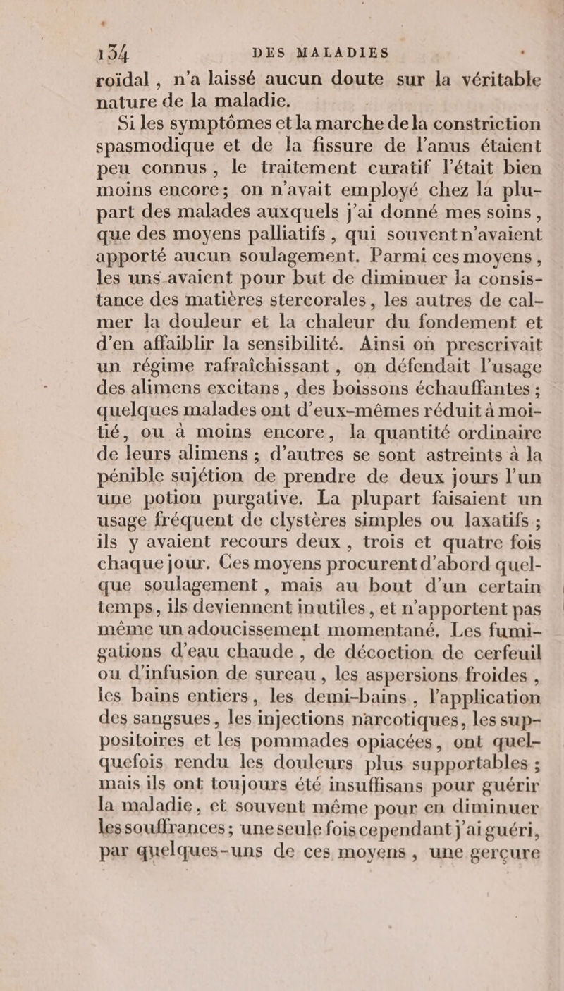 roidal , n’a laissé aucun doute sur la véritable nature de la maladie. | Si les symptômes et la marche dela constriction spasmodique et de la fissure de l'anus étaient peu connus, le traitement curatif l'était bien moins encore; on n'avait employé chez la plu- part des malades auxquels j'ai donné mes soins, que des moyens palliatifs, qui souvent n'avaient apporté aucun soulagement. Parmi ces moyens, les uns avaient pour but de diminuer la consis- tance des matières stercorales, les autres de cal- mer la douleur et la chaleur du fondement et d'en affaiblir la sensibilité. Ainsi on prescrivait un régime rafraîchissant , on défendait l’usage des alimens excitans, des boissons échauffantes ; quelques malades ont d'eux-mêmes réduit à moi- lié, ou à moins encore, la quantité ordinaire de leurs alimens ; d’autres se sont astreints à la pénible sujétion de prendre de deux jours l’un une potion purgative. La plupart faisaient un usage fréquent de clystères simples ou laxatifs ; ils y avaient recours deux , trois et quatre fois chaque jour. Ces moyens procurent d’abord quel- que soulagement , mais au bout d’un certain temps, ils deviennent inutiles , et n’apportent pas même un adoucissement momentané. Les fumi- gations d’eau chaude , de décoction de cerfeuil ou d’infusion de sureau , les aspersions froides , les bains entiers, les demi-bains , l'application des sangsues, les injections narcotiques, les sup- positoires et les pommades opiacées, ont quel- quefois rendu les douleurs plus supportables ; mais ils ont toujours été insuffisans pour guérir la maladie, et souvent même pour en diminuer lessouffrances ; une seule foiscependant j'aiguéri, par quelques-uns de ces moyens , une gerçure