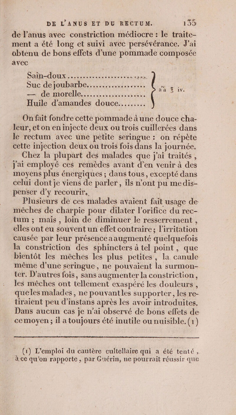 de l'anus avec constriction médiocre : le traite- ment a été long et suivi avec persévérance. J’ai obtenu de bons effets d'une pommade composée avec ; | DENT FO Et 3 Le no MON ER Suc de joubarbe.... ss sise ces Ÿ A MOTOME.... 0 nest Ru Huile d'amandes douce... On fait fondre cette pommade à une douce cha- leur, et on en injecte deux ou trois cuillerées dans le rectum avec une petite seringue : on répète cètte injection deux ou trois fois dans la journée. Chez la plupart des malades que j'ai traités, j'ai employé ces remèdes avant d’en venir à des moyens plus énergiques ; dans tous, excepté dans celui dont je viens de parler, ils n’ont pu medis- penser d’yÿ recourir. Plusieurs dé ces malades avaient fait usage de: mêches de charpie pour dilater l’orifice du rec- tum ; mais, loin de diminuer le resserrement , elles ont eu souvent un effet contraire; l’irritation causée par leur présenceaaugmenté quelquefois la constriction des sphincters à tel point, que bientôt les mêches les plus petites, la canule même d’une seringue, ne pouvaient la surmon- ter. D’autres fois, sans augmenter la constriction, les mêches ont tellement exaspéré les douleurs , quéles malades, ne pouvantles supporter, les re- tüiraient peu d’instans après les avoir introduites. Dans aucun cas je n’ai observé de bons effets de cemoyen ; il a toujours été inutile ou nuisible. (1) Ve bé mms 2 mena net (1) L’emploi du cautère cultellaire qui a été tenté, à ce qu’on rapporte, par Guérin, ne pourrait réussir que