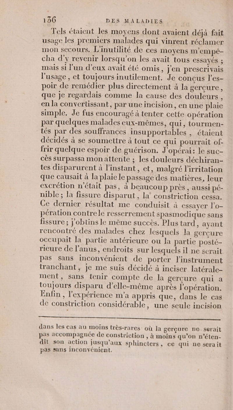 Tels étaient les moyens dont avaient déjà fait usage les premiers malades qui vinrent réclamer mon secours, L'inutilité de ces moyens m'em pé- cha d'y revenir lorsqu'on les avait tous essayés ; mais si lun d'eux avait été omis, j'en prescrivais l'usage , et toujours inutilement. Je conçus l’es- poir de remédier plus directement à la gercure, que je regardais comme la cause des douleurs ; en la convertissant, par une incision, en une plaie simple. Je fus encouragé à tenter cette opération par quelques malades eux-mêmes, qui, tourmen- tés par des souffrances insupportables , étaient décidés à se soumettre à tout ce qui pourrait of- frir quelque espoir de guérison. J’opérai: le suc- cès surpassa monattente ; les douleurs déchiran- tes disparurent à l’instant, et, malgré l'irritation que causait à la plaie le passage des matières, leur excrétion n'était pas, à beaucoup près , aussi pé- nible ; la fissure disparut, la’ constriction cessa. Ce dernier résultat me conduisit à essayer l’o- péralion contre le resserrement spasmodique sans fissure ; j'obtins le même succès. Plus tard , ayant rencontré des malades chez lesquels la gercure occupait la partie antérieure ou la partie posté- rieure de l'anus, endroits sur lesquels il ne scrait pas sans inconvénient de porter l'instrument tranchant, je me suis décidé à inciser latérale- ment, sans tenir compte de la gerçure qui a toujours disparu d'elle-même après l'opération. Enfin , l'expérience m'a appris que, dans le cas de constriction considérable, une seule incision TEE ER TORTUE D à et. dans les cas au moins très-rares où la gerçure n6.serait pas accompagnée de constriction , à moins qu’on n’éten- dit son action jusqu'aux sphincters, ce qui ne serait pas sans inconvénient.