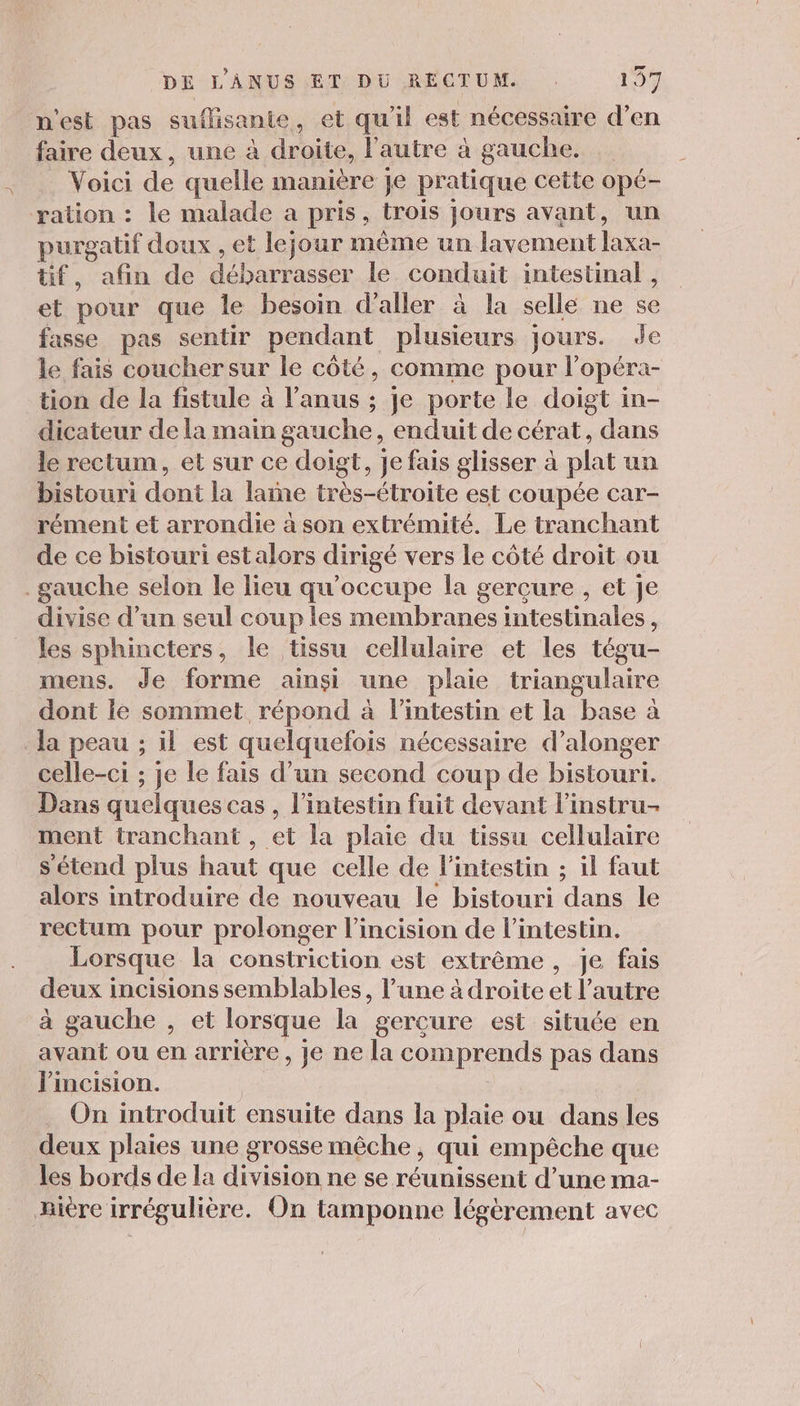 n'est pas suflisante, et qu'il est nécessaire d’en faire deux, une à droite, l’autre à gauche. Voici de quelle manière je pratique cette opé- ration : le malade a pris, trois jours avant, un purgatif doux , et lejour même un lavement laxa- tif, afin de débarrasser le conduit intestinal , et pour que le besoin d'aller à la selle ne se fasse pas sentir pendant plusieurs jours. Je le fais coucher sur le côté, comme pour l’opéra- tion de la fistule à l’anus ; je porte le doigt in- dicateur de la main gauche, enduit de cérat, dans le rectum, et sur ce doigt, je fais glisser à plat un bistouri dont la laine très-étroite est coupée car- rément et arrondie à son extrémité. Le tranchant de ce bistouri est alors dirigé vers le côté droit ou gauche selon le lieu qu'occupe la gercure , et Je divise d’un seul coup les membranes intestinales, les sphincters, le tissu cellulaire et les tégu- mens. Je forme ainsi une plaie triangulaire dont ie sommet répond à l'intestin et la base à la peau ; il est quelquefois nécessaire d’alonger celle-ci ; je le fais d’un second coup de bistouri. Dans quelques cas , l'intestin fuit devant l'instru- ment tranchant , et la plaie du tissu cellulaire s'étend plus haut que celle de l'intestin ; il faut alors introduire de nouveau le bistouri dans le rectum pour prolonger l’incision de l'intestin. Lorsque la constriction est extrême, je fais deux incisions semblables, l’une à droite et l’autre à gauche , et lorsque la gercure est située en avant ou en arrière, je ne la comprends pas dans J'incision. | On introduit ensuite dans la plaie ou dans les deux plaies une grosse mêche, qui empêche que les bords de la division ne se réunissent d’une ma- ière irrégulière. On tamponne légèrement avec