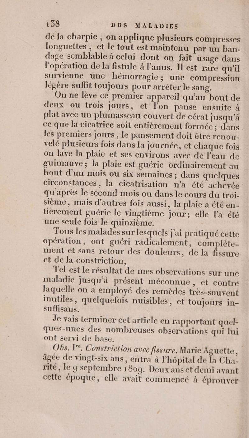 de la charpie , on applique plusieurs compresses longuettes , et le tout est maintenu par un ban- dage semblable à celui dont on fait usage dans l'opération de la fistule à l'anus. Il est rare qu'il survienne une hémorragie ; une compression légère suflit toujours pour arrêter le sang. On ne lève ce premier appareil qu’au bout de deux où trois jours, et l’on panse ensuite à plat avec un plumasseau couvert de cérat jusqu'à ce que la cicatrice soit entièrement formée ; dans les premiers jours , le pansement doit être renou- velé plusieurs fois dans la journée, et chaque fois On lave la plaie et ses environs avec de l’eau de guimauve; la plaie est guérie ordinairement au bout d’un mois ou six semaines ; dans quelques circonstances, la cicatrisation n’a été achevée qu'après le second mois ou dans le cours du troi- sième, mais d’autres fois aussi, la plaie a été en- tièrement guérie le vingtième jour; elle l'a été une seule fois le quinzième. Tous les malades sur lesquels j'ai pratiqué cette Opération, ont guéri radicalement, complète- ment et sans retour des douleurs, de la fissure et de la constriction, Tel est le résultat de mes observations sur une maladie jusqu'à présent méconnue , €t contre laquelle on a employé des remèdes très-souvent inutiles, quelquefois nuisibles, et toujours in- suflisans. Je vais terminer cet article en rapportant quel- ques-unes des nombreuses observations qui lui ont servi de base. Obs. T°. Constriction avec fissure. Marie Aguette, âgée de vingt-six ans, entra à l'hôpital de la Cha- rité , le 9 septembre 1809. Deux ans et demi avant celle époque, elle avait commencé à éprouver