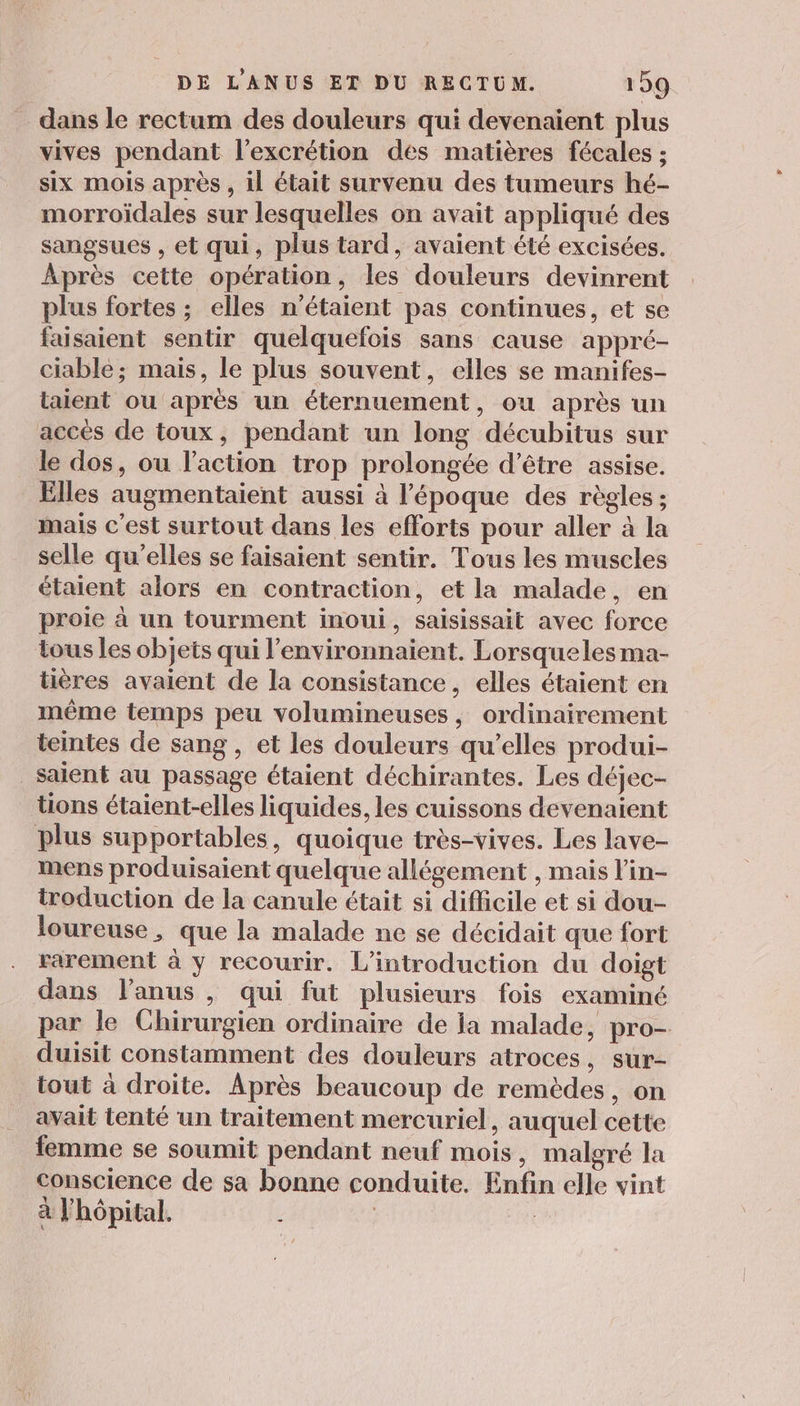 dans le rectum des douleurs qui devenaient plus vives pendant l’excrétion des matières fécales ; six mois après , il était survenu des tumeurs hé- morroïdales sur lesquelles on avait appliqué des sangsues , et qui, plus tard, avaient été excisées. Après cette opération, les douleurs devinrent plus fortes ; elles n'étaient pas continues, et se faisaient sentir quelquefois sans cause appré- ciable; mais, le plus souvent, elles se manifes- taient ou après un éternuement, ou après un accès de toux, pendant un long décubitus sur le dos, ou l’action trop prolongée d’être assise. Elles augmentaient aussi à l’époque des règles ; mais c’est surtout dans les efforts pour aller à la selle qu’elles se faisaient sentir. Tous les muscles étaient alors en contraction, et la malade, en proie à un tourment inoui, saisissait avec force tous les objets qui l’environnaient. Lorsqueles ma- tières avaient de la consistance, elles étaient en même temps peu volumineuses, ordinairement teintes de sang, et les douleurs qu’elles produi- saient au passage étaient déchirantes. Les déjec- tions étaient-elles liquides, les cuissons devenaient plus supportables, quoique très-vives. Les lave- mens produisaient quelque allégement , mais l’in- troduction de la canule était si difficile et si dou- loureuse , que la malade ne se décidait que fort rarement à y recourir. L'introduction du doigt dans l'anus , qui fut plusieurs fois examiné par le Chirurgien ordinaire de ja malade, pro- duisit constamment des douleurs atroces, sur- tout à droite. Après beaucoup de remèdes, on avait tenté un traitement mercuriel, auquel cette femme se soumit pendant neuf mois, malgré la conscience de sa bonne conduite. Enfin elle vint à l'hôpital. |